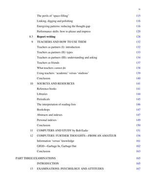 The perils of ‘space-filling’ 115
Linking, digging and polishing 116
Energizing patterns: reducing the thought-gap 116
Performance skills: how to please and impress 120
8.3 Report writing 128
9 TEACHERS AND HOW TO USE THEM 132
Teachers as partners (I): introduction 132
Teachers as partners (II): types 133
Teachers as partners (III): understanding and asking 134
Teachers as friends 137
What teachers cannot do 138
Using teachers: ‘academic’ versus ‘studious’ 139
Conclusion 140
10 SOURCES AND RESOURCES 141
Reference books 141
Libraries 144
Periodicals 145
The interpretation of reading-lists 146
Bookshops 147
Abstracts and indexes 147
Personal indexes 149
Conclusion 150
11 COMPUTERS AND STUDY by Bob Eadie 151
12 COMPUTERS: FURTHER THOUGHTS—FROM AN AMATEUR 158
Information ‘versus’ knowledge 161
GIGO—Garbage In, Garbage Out 162
Conclusion 163
PART THREE EXAMINATIONS 165
INTRODUCTION 165
13 EXAMINATIONS: PSYCHOLOGY AND ATTITUDES 167
ix
 