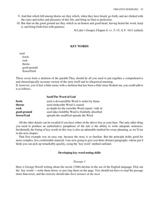 9. And that which fell among thorns are they which, when they have heard, go forth, and are choked with
the cares and riches and pleasures of this life, and bring no fruit to perfection.
10. But that on the good ground are they which in an honest and good heart, having heard the word, keep
it, and bring forth fruit with patience.
St Luke’s Gospel, Chapter 8, vv. 5–15; A.V. 1611 (edited)
KEY WORDS
seed
fowls
rock
thorns
good-ground
Sower/God
Those seven form a skeleton of the parable.They should be all you need to put together a comprehensive
and chronologically accurate version of the story itself and its allegorical meaning.
If, however, you’d feel a little easier with a skeleton that has been a little more fleshed out, you could add to
it as follows:
Seed/The Word of God
fowls seed is devoured/the Word is stolen by Satan
thorns seed chokes/the Word is snared
rock no depth for the roots/the Word cannot ‘sink in’
good-ground seed takes hold/the Word is fruitfully absorbed
Sower/God spreads the seed/God spreads the Word
All the other details can be recalled if you have either of the above lists as your base. The only other thing
you need to produce an authoritative paraphrase of the tale is the ability to write adequate sentences.
Incidentally the listing of key words in this way is also an admirable method for essay-planning, as we’ll see
in the next chapter.
That first example was an easy one, because the story is so familiar. But the principle holds good for
more complex, less comfortable material. I am now going to give you three distinct paragraphs, whose gist I
think you can pick up remarkably quickly, using the ‘key word’ method outlined.
Developing key word noting skills
Passage 1
Here is George Orwell writing about the recent (1946) decline in the use of the English language. Pick out
the ‘key words’—write them down, or just ring them on the page. You should not have to read the passage
more than twice, and the exercise should take three minutes at the most.
CREATIVE DOODLING 83
 