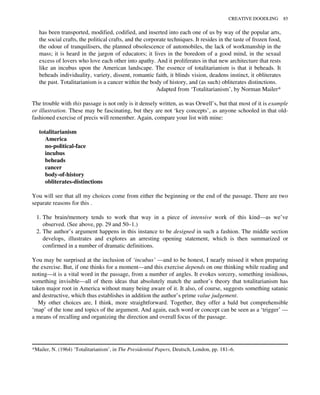 has been transported, modified, codified, and inserted into each one of us by way of the popular arts,
the social crafts, the political crafts, and the corporate techniques. It resides in the taste of frozen food,
the odour of tranquilisers, the planned obsolescence of automobiles, the lack of workmanship in the
mass; it is heard in the jargon of educators; it lives in the boredom of a good mind, in the sexual
excess of lovers who love each other into apathy. And it proliferates in that new architecture that rests
like an incubus upon the American landscape. The essence of totalitarianism is that it beheads. It
beheads individuality, variety, dissent, romantic faith, it blinds vision, deadens instinct, it obliterates
the past. Totalitarianism is a cancer within the body of history, and (as such) obliterates distinctions.
Adapted from ‘Totalitarianism’, by Norman Mailer*
The trouble with this passage is not only is it densely written, as was Orwell’s, but that most of it is example
or illustration. These may be fascinating, but they are not ‘key concepts’, as anyone schooled in that old-
fashioned exercise of precis will remember. Again, compare your list with mine:
totalitarianism
America
no-political-face
incubus
beheads
cancer
body-of-history
obliterates-distinctions
You will see that all my choices come from either the beginning or the end of the passage. There are two
separate reasons for this .
1. The brain/memory tends to work that way in a piece of intensive work of this kind—as we’ve
observed. (See above, pp. 29 and 50–1.)
2. The author’s argument happens in this instance to be designed in such a fashion. The middle section
develops, illustrates and explores an arresting opening statement, which is then summarized or
confirmed in a number of dramatic definitions.
You may be surprised at the inclusion of ‘incubus’ —and to be honest, I nearly missed it when preparing
the exercise. But, if one thinks for a moment—and this exercise depends on one thinking while reading and
noting—it is a vital word in the passage, from a number of angles. It evokes sorcery, something insidious,
something invisible—all of them ideas that absolutely match the author’s theory that totalitarianism has
taken major root in America without many being aware of it. It also, of course, suggests something satanic
and destructive, which thus establishes in addition the author’s prime value judgement.
My other choices are, I think, more straightforward. Together, they offer a bald but comprehensible
‘map’ of the tone and topics of the argument. And again, each word or concept can be seen as a ‘trigger’ —
a means of recalling and organizing the direction and overall focus of the passage.
*Mailer, N. (1964) ‘Totalitarianism’, in The Presidential Papers, Deutsch, London, pp. 181–6.
CREATIVE DOODLING 85
 