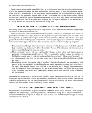 This is entirely normal, and as it should be. Early on in this book we noted that, regardless of intelligence-
level of the activity undertaken, the brain performs best for about twenty to thirty-five minutes at a time.
When the activity is as intensive as key word noting, it’s to be expected that the brain will want to settle for
the lower end of that span rather than the upper. So don’t try to do too much in one session; and try to be in
a relaxed and comfortable frame of mind when tackling the practice. Key word noting is a form of mental
sprinting. The brain is asked to do a lot of work very fast; and, like a physical sprinter, it will perform best if
it’s nicely ‘warmed up’ and aware that it will be able to stop soon.
METHODS AND PRACTICE (III): INVENTING CODES AND SHORT-HAND
I’ve already stressed that your private notes are for you alone. So it is both sensible and stimulating to adopt
any method of abbreviation that suits you.
There are, of course, several established short-hand systems— Pitman’s is probably the most famous. If
you’ve been trained in one of these, that’s fine. But if you haven’t, you can construct your own with a little
basic ingenuity. As with the advice I gave in the section on mnemonics, I believe it is better if I don’t give
you much illustration or offer you my own methods—not because I’m possessive about them, but because
there’s no reason to suppose that because they suit me they will suit you. However, by way of ignition:
1. Use contractions and single-letter abbreviations wherever possible. In an essay it looks both ugly and
lazy to refer to, say, Shakespeare’s Henry Fourth Part Two as H4ii; but in your private notes such a
form is admirable, being both clear and quick.
2. More ambitiously, try to work out a rapid number-reference system, where each digit represents a
particular book/chapter/paragraph/whatever. This is particularly useful, because in addition to
highlighting specific areas of work, it organizes and clarifies your brain’s ‘filing system’ generally.
3. As with mnemonics, the more you can make a game out of time-saving and mind-clarifying methods,
the better.
4. I emphasized recently the potential value of ‘doodling’. If you doodle naturally and unconsciously (and
most of us do), you may find it worth while to harness such a practice to conscious, concentrated work.
No matter if the alleged ‘pattern’ looks gibberish to everyone else: you’re the only judge that matters.
And if you can both have some fun doing this and record things of value, you’ll find that the sense of
doing ‘conscious, concentrated work’ fades rapidly, leaving you the most agreeable feeling of doodling
for fun and profit.
Any method that gets you out of the rut of linear, carefully logical response should at least be tried; and I’ll
be surprised if you don’t find it valuable. By broadening your approach, such methods broaden your thinking
—with the frequent result that you hit upon ideas and a level of understanding that would have remained
closed to you under a more ‘formal’ or allegedly ‘correct’ method.
INTERIM CONCLUSION: NOTE-TAKING AT DIFFERENT STAGES
In a moment we move on to the chapter’s last section, on Précis. Before we do, however, I want finally to
emphasize that note-taking is a constant, fluid process. Creative note-taking, that is, for your own benefit—
can and should happen at any and all stages of a piece of work. It is worth listing those stages, for many
students do not use them all.
88 BASIC STRATEGIES AND METHODS
 