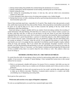 1. During initial reading (but probably best omitted during the introduction of a lecture).
2. During confirmatory and developmental second reading, and during the rest of the lecture.
3. Before writing the essay.
4. After writing the essay/attending the lecture. A vital one, this, and one which even conscientious
students too often omit.
5. At any subsequent stage where review of existing notes prompts a new, further thought.
6. During final revision, as both a clarifying aid and an ego-boosting demonstration that you do, after all,
know/remember quite a lot!
None of these need take much time—especially (2), (5) and (6). They should, in fact, take precisely as much
time, and be done in precisely the form, that you like. Clearly, when using the key word method, your job will
be easier on (2) and (6) than on (1), since on those occasions the spotting of the key words will be
confirmatory rather than identifying.
Good note-taking is a hugely valuable skill for any student. Good note-taking combines the recording of
useful information with alert thinking. Provided these two criteria are met, it doesn’t matter a jot how you
do them, what they look like, or what use you put them to in the end. Some of your notes will become
redundant before the end of your course: this is not proof of wasted time, but instead the clearest and happiest
indication that you’ve grown beyond them—a process in which they played a vital, albeit temporary part.
For, to return to the two ‘types’ I sketched at the start, you should not ‘grudge’ the time spent taking notes,
nor assume an attitude of ‘reverence’ about the activity. If you approach note-taking as a task solely for
your benefit, you won’t ever grudge the time, especially if you liberate yourself enough to employ methods
which are lively and amusing. And if you remain alert and genuinely thoughtful, reverence won’t be
possible: you’ll be discriminating and questioning as you note, and will thus move forward in your study far
more commandingly. Notes are ‘necessary’, yes; but, thanks to methods and knowledge that Dr Johnson did
not have available to him, there is no need to share his view of them as ‘evils’. Nor, indeed, is there any
excuse for doing so.
METHODS AND PRACTICE (IV): THE VIRTUES OF PRÉCIS
To switch from the skills of note-taking to those involved in préciswriting might strike some readers as a
notable—if not excessive— example of ‘lateral thinking’. I have included this section (new to this second
edition) for two reasons.
1. Précis is an immensely valuable skill anyway, for reasons I list in a moment. And while you may not
need that facility in a direct way as a student, you will almost certainly need it when you move on into a
profession.
2. To précis adequately, let alone well, you need an eye for ‘key words’ and all the other qualities that go
to make up an effective note-taker. Therefore, to practise précis exercises is a creative and richly
consolidating way of sharpening your noting skills.
Not to put too fine a point on it,
Précis tests and exercises every aspect of linguistic competence
To write an accomplished précis you need to have mastered eight major skills.
CREATIVE DOODLING 89
 