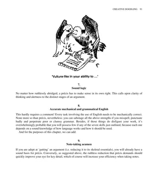 7.
Sound logic
No matter how ruthlessly abridged, a précis has to make sense in its own right. This calls upon clarity of
thinking and alertness to the distinct stages of an argument.
8.
Accurate mechanical and grammatical English
This hardly requires a comment! Every task involving the use of English needs to be mechanically correct.
None more so than précis, nevertheless: you can sabotage all the above strengths if you misspell, punctuate
badly and perpetrate poor or clumsy grammar. Besides, if those things do disfigure your work, it’s
overwhelmingly probable that you will possess few if any of the seven skills just outlined, because each one
depends on a sound knowledge of how language works and how it should be used.
And for the purposes of this chapter, we can add:
9.
Note-taking acumen
If you are adept at ‘gutting’ an argument (i.e. reducing it to its skeletal essentials), you will already have a
sound basis for précis. Conversely, as suggested above, the ruthless reduction that précis demands should
quickly improve your eye for key detail, which of course will increase your efficiency when taking notes.
CREATIVE DOODLING 91
 