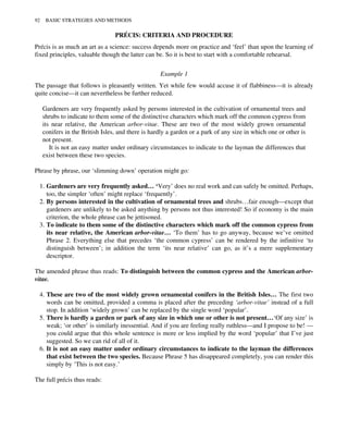PRÉCIS: CRITERIA AND PROCEDURE
Précis is as much an art as a science: success depends more on practice and ‘feel’ than upon the learning of
fixed principles, valuable though the latter can be. So it is best to start with a comfortable rehearsal.
Example 1
The passage that follows is pleasantly written. Yet while few would accuse it of flabbiness—it is already
quite concise—it can nevertheless be further reduced.
Gardeners are very frequently asked by persons interested in the cultivation of ornamental trees and
shrubs to indicate to them some of the distinctive characters which mark off the common cypress from
its near relative, the American arbor-vitae. These are two of the most widely grown ornamental
conifers in the British Isles, and there is hardly a garden or a park of any size in which one or other is
not present.
It is not an easy matter under ordinary circumstances to indicate to the layman the differences that
exist between these two species.
Phrase by phrase, our ‘slimming down’ operation might go:
1. Gardeners are very frequently asked… ‘Very’ does no real work and can safely be omitted. Perhaps,
too, the simpler ‘often’ might replace ‘frequently’.
2. By persons interested in the cultivation of ornamental trees and shrubs…fair enough—except that
gardeners are unlikely to be asked anything by persons not thus interested! So if economy is the main
criterion, the whole phrase can be jettisoned.
3. To indicate to them some of the distinctive characters which mark off the common cypress from
its near relative, the American arbor-vitae… ‘To them’ has to go anyway, because we’ve omitted
Phrase 2. Everything else that precedes ‘the common cypress’ can be rendered by the infinitive ‘to
distinguish between’; in addition the term ‘its near relative’ can go, as it’s a mere supplementary
descriptor.
The amended phrase thus reads: To distinguish between the common cypress and the American arbor-
vitae.
4. These are two of the most widely grown ornamental conifers in the British Isles… The first two
words can be omitted, provided a comma is placed after the preceding ‘arbor-vitae’ instead of a full
stop. In addition ‘widely grown’ can be replaced by the single word ‘popular’.
5. There is hardly a garden or park of any size in which one or other is not present…‘Of any size’ is
weak; ‘or other’ is similarly inessential. And if you are feeling really ruthless—and I propose to be! —
you could argue that this whole sentence is more or less implied by the word ‘popular’ that I’ve just
suggested. So we can rid of all of it.
6. It is not an easy matter under ordinary circumstances to indicate to the layman the differences
that exist between the two species. Because Phrase 5 has disappeared completely, you can render this
simply by ‘This is not easy.’
The full précis thus reads:
92 BASIC STRATEGIES AND METHODS
 