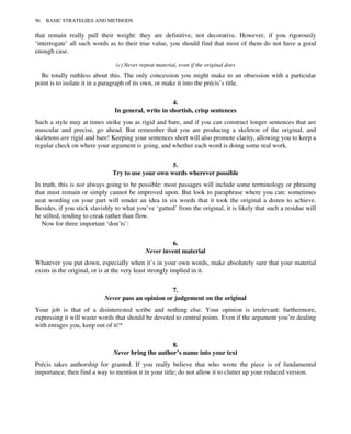 that remain really pull their weight: they are definitive, not decorative. However, if you rigorously
‘interrogate’ all such words as to their true value, you should find that most of them do not have a good
enough case.
(c) Never repeat material, even if the original does
Be totally ruthless about this. The only concession you might make to an obsession with a particular
point is to isolate it in a paragraph of its own, or make it into the précis’s title.
4.
In general, write in shortish, crisp sentences
Such a style may at times strike you as rigid and bare, and if you can construct longer sentences that are
muscular and precise, go ahead. But remember that you are producing a skeleton of the original, and
skeletons are rigid and bare! Keeping your sentences short will also promote clarity, allowing you to keep a
regular check on where your argument is going, and whether each word is doing some real work.
5.
Try to use your own words wherever possible
In truth, this is not always going to be possible: most passages will include some terminology or phrasing
that must remain or simply cannot be improved upon. But look to paraphrase where you can: sometimes
neat wording on your part will render an idea in six words that it took the original a dozen to achieve.
Besides, if you stick slavishly to what you’ve ‘gutted’ from the original, it is likely that such a residue will
be stilted, tending to creak rather than flow.
Now for three important ‘don’ts’:
6.
Never invent material
Whatever you put down, especially when it’s in your own words, make absolutely sure that your material
exists in the original, or is at the very least strongly implied in it.
7.
Never pass an opinion or judgement on the original
Your job is that of a disinterested scribe and nothing else. Your opinion is irrelevant: furthermore,
expressing it will waste words that should be devoted to central points. Even if the argument you’re dealing
with enrages you, keep out of it!*
8.
Never bring the author’s name into your text
Précis takes authorship for granted. If you really believe that who wrote the piece is of fundamental
importance, then find a way to mention it in your title; do not allow it to clutter up your reduced version.
96 BASIC STRATEGIES AND METHODS
 