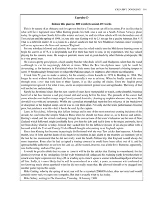 Exercise D
Reduce this piece (c. 800 words) to about 275 words
This is by nature of an obituary: not for a person but for a Test career cut off in its prime. For in effect that is
what will have happened once Mike Gatting plonks his bulk into a seat on a South African Airways plane
today. In opting to tour South Africa this winter and next, he and his fellow rebels will rule themselves out of
Test cricket until the spring of 1998. In June this year Gatting will be 33, no age for a quality batsman. But 41?
That is a different matter. It is a pound to a pickle sandwich that the best Middlesex batsman since Compton
will never again wear the lions and crown of England.
For one who has followed and admired his career since he rolled noisily into the Middlesex dressing room to
begin his career in 1975, it is desperately sad. For there has been no one, in my experience, who has valued
playing for his country more. He weeps at patriotic music and at great deeds by other British sportspeople. He
is a very proud man.
He is also a pretty good player, a high-quality butcher who deals in biffs and bludgeons rather than the wand
—although he can be surprisingly delicate at times. When the Test bio-rhythms were right he could be
devastating, as for instance in Faisalabad when for little more than an hour he harnessed a blazing temper to
score 79 breathtakingly brutal runs to reduce the Pakistan attack on ineptness after others had struggled.
It took him 52 goes to make a century for his country—from Karachi in 1978 to Bombay in 1984. The
longer he went without that hundred, the harder mentally it was to achieve. When he finally carved the runs
through extra cover that took him to three figures, it as like casting off chains. Even the English press
contingent recognized it for what it was, and in an unprecedented gesture rose and applauded. The irony of that
will not be lost on him today.
Rarely has he stinted since. But the past couple of years have been painful to watch, as the cheerful, beaming
barrel of a lad has become a sad grey-beard, old and weary before his time. The pinnacle of his career had
come when he marched his troops magnificently round Australia, cleaning up trophies wherever they went. His
downfall was swift and systematic. Within the Australian triumph had been the first evidence of the breakdown
of discipline in the English camp, and it was to cost them dear. Not only did the team performances become
poor, but petulance was rife—led, it has to be said, by the captain.
Later, in Faisalabad, following that defiant innings and in one of the most notorious sporting incidents of the
decade, he confronted the umpire Shakoor Rana when he should not have done so, as he knows and admits.
Garting’s stand, and his virtual condoning through his own actions of the team’s behaviour on the tour of New
Zealand which followed, might justifiably have cost him his job, and had it done so he might, curiously, have
not been doing what he is today. Instead they sacked him for the tabloid exposure of an alleged affair with a
barmaid which the Test and County Cricket Board thought unbecoming in an England captain.
Since then Gatting has become increasingly disillusioned with the way Test cricket has been run. A broken
thumb, loss of form and the death of his much-loved mother-in-law added to the troubles last summer; yet to
the last he has maintained that he did not really want the South African trip, that England would always be
more important. Even after he had accepted a touring contract he could have been talked out of it, and he
approached the authorities to see how the land lay. All he wanted, it seems, was a little love. But none, apparently,
was forthcoming, and so off he goes.
It would be good to think that in years to come it will be for his cricket that Gatting is remembered: for the
dismissive power of his strokeplay; for the wide-brimmed old sunhat and his waltzing yards down the pitch to
smack some hapless spinner over long-off, or winding up to crunch square a seamer who has strayed just a fraction
off line. Sadly, it is more likely that he will be remembered as a rebel, a pawn, as someone who confessed to
not knowing much about apartheid when he did not really mean that. He allowed himself to be dragged into
another game beyond his scope.
Mike Gatting, who by the spring of next year will be a reported £200,000 richer, does not need and would
certainly never seek or expect my sympathy. But that is exactly what he has today.
CREATIVE DOODLING 101
Mike Selvey, writing in The Guardian, Thursday, 18 January 1990
 
