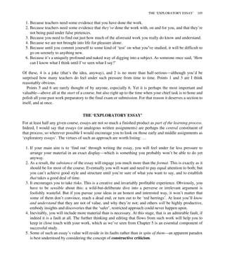 1. Because teachers need some evidence that you have done the work.
2. Because teachers need some evidence that they’ve done the work with, on and for you, and that they’re
not being paid under false pretences.
3. Because you need to find out just how much of the aforesaid work you really do know and understand.
4. Because we are not brought into life for pleasure alone.
5. Because until you commit yourself to some kind of ‘test’ on what you’ve studied, it will be difficult to
go on serenely to anything new.
6. Because it’s a uniquely profound and naked way of digging into a subject. As someone once said, ‘How
can I know what I think until I’ve seen what I say?’
Of these, 4 is a joke (that’s the idea, anyway), and 2 is no more than half-serious—although you’d be
surprised how many teachers do feel under such pressure from time to time. Points 1 and 3 are I think
reasonably obvious.
Points 5 and 6 are rarely thought of by anyone, especially 6. Yet it is perhaps the most important and
valuable—above all at the start of a course, but also right up to the time when your chief task is to hone and
polish all your past work preparatory to the final exam or submission. For that reason it deserves a section to
itself, and at once.
THE ‘EXPLORATORY ESSAY’
For at least half any given course, essays are not so much a finished product as part of the learning process.
Indeed, I would say that essays (or analogous written assignments) are perhaps the central constituent of
that process; so wherever possible I would encourage you to look on those early and middle assignments as
‘exploratory essays’. The virtues of such an approach are worth listing: …
1. If your main aim is to ‘find out’ through writing the essay, you will feel under far less pressure to
arrange your material in an exact display—which is something you probably won’t be able to do yet
anyway.
2. As a result, the substance of the essay will engage you much more than the format. This is exactly as it
should be for most of the course. Eventually you will want and need to pay equal attention to both; but
you can’t achieve good style and structure until you’re sure of what you want to say, and to establish
that takes a good deal of time.
3. It encourages you to take risks. This is a creative and invariably profitable experience. Obviously, you
have to be sensible about this: a wild-but-deliberate dive into a perverse or irrelevant argument is
foolishly wasteful. But if you pursue your ideas in an honest and interested way, it won’t matter that
some of them don’t convince, reach a dead end, or turn out to be ‘red herrings’. At least you’ll know
and understand that they are not of value, and why they’re not; and others will be highly productive,
embody insights and discoveries that the ‘safer’, restricted approach could never happen upon.
4. Inevitably, you will include more material than is necessary. At this stage, that is an admirable fault, if
indeed it is a fault at all. The further thinking and editing that flows from such work will help you to
keep in close touch with your work, which as we’ve seen from Chapter 5 is an essential component of
successful study.
5. Some of such an essay’s value will reside in its faults rather than in spite of them—an apparent paradox
is best understood by considering the concept of constructive criticism.
THE ‘EXPLORATORY ESSAY’ 105
 