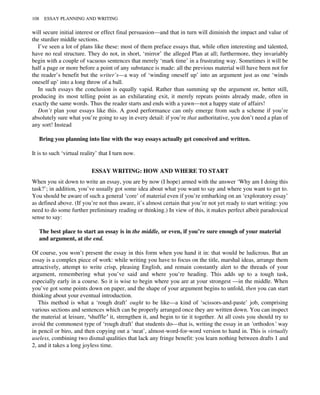 will secure initial interest or effect final persuasion—and that in turn will diminish the impact and value of
the sturdier middle sections.
I’ve seen a lot of plans like these: most of them preface essays that, while often interesting and talented,
have no real structure. They do not, in short, ‘mirror’ the alleged Plan at all; furthermore, they invariably
begin with a couple of vacuous sentences that merely ‘mark time’ in a frustrating way. Sometimes it will be
half a page or more before a point of any substance is made: all the previous material will have been not for
the reader’s benefit but the writer’s—a way of ‘winding oneself up’ into an argument just as one ‘winds
oneself up’ into a long throw of a ball.
In such essays the conclusion is equally vapid. Rather than summing up the argument or, better still,
producing its most telling point as an exhilarating exit, it merely repeats points already made, often in
exactly the same words. Thus the reader starts and ends with a yawn—not a happy state of affairs!
Don’t plan your essays like this. A good performance can only emerge from such a scheme if you’re
absolutely sure what you’re going to say in every detail: if you’re that authoritative, you don’t need a plan of
any sort! Instead
Bring you planning into line with the way essays actually get conceived and written.
It is to such ‘virtual reality’ that I turn now.
ESSAY WRITING: HOW AND WHERE TO START
When you sit down to write an essay, you are by now (I hope) armed with the answer ‘Why am I doing this
task?’; in addition, you’ve usually got some idea about what you want to say and where you want to get to.
You should be aware of such a general ‘core’ of material even if you’re embarking on an ‘exploratory essay’
as defined above. (If you’re not thus aware, it’s almost certain that you’re not yet ready to start writing: you
need to do some further preliminary reading or thinking.) In view of this, it makes perfect albeit paradoxical
sense to say:
The best place to start an essay is in the middle, or even, if you’re sure enough of your material
and argument, at the end.
Of course, you won’t present the essay in this form when you hand it in: that would be ludicrous. But an
essay is a complex piece of work: while writing you have to focus on the title, marshal ideas, arrange them
attractively, attempt to write crisp, pleasing English, and remain constantly alert to the threads of your
argument, remembering what you’ve said and where you’re heading. This adds up to a tough task,
especially early in a course. So it is wise to begin where you are at your strongest —in the middle. When
you’ve got some points down on paper, and the shape of your argument begins to unfold, then you can start
thinking about your eventual introduction.
This method is what a ‘rough draft’ ought to be like—a kind of ‘scissors-and-paste’ job, comprising
various sections and sentences which can be properly arranged once they are written down. You can inspect
the material at leisure, ‘shuffle’ it, strengthen it, and begin to tie it together. At all costs you should try to
avoid the commonest type of ‘rough draft’ that students do—that is, writing the essay in an ‘orthodox’ way
in pencil or biro, and then copying out a ‘neat’, almost-word-for-word version to hand in. This is virtually
useless, combining two dismal qualities that lack any fringe benefit: you learn nothing between drafts 1 and
2, and it takes a long joyless time.
108 ESSAY PLANNING AND WRITING
 