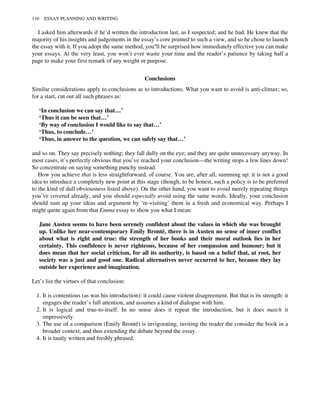 I asked him afterwards if he’d written the introduction last, as I suspected; and he had. He knew that the
majority of his insights and judgements in the essay’s core pointed to such a view, and so he chose to launch
the essay with it. If you adopt the same method, you’ll be surprised how immediately effective you can make
your essays. At the very least, you won’t ever waste your time and the reader’s patience by taking half a
page to make your first remark of any weight or purpose.
Conclusions
Similar considerations apply to conclusions as to introductions. What you want to avoid is anti-climax; so,
for a start, cut out all such phrases as:
‘In conclusion we can say that…’
‘Thus it can be seen that…’
‘By way of conclusion I would like to say that…’
‘Thus, to conclude…’
‘Thus, in answer to the question, we can safely say that…’
and so on. They say precisely nothing; they fall dully on the eye; and they are quite unnecessary anyway. In
most cases, it’s perfectly obvious that you’ve reached your conclusion—the writing stops a few lines down!
So concentrate on saying something punchy instead.
How you achieve that is less straightforward, of course. You are, after all, summing up: it is not a good
idea to introduce a completely new point at this stage (though, to be honest, such a policy is to be preferred
to the kind of dull obviousness listed above). On the other hand, you want to avoid merely repeating things
you’ve covered already, and you should especially avoid using the same words. Ideally, your conclusion
should sum up your ideas and argument by ‘re-visiting’ them in a fresh and economical way. Perhaps I
might quote again from that Emma essay to show you what I mean:
Jane Austen seems to have been serenely confident about the values in which she was brought
up. Unlike her near-contemporary Emily Brontë, there is in Austen no sense of inner conflict
about what is right and true: the strength of her books and their moral outlook lies in her
certainty. This confidence is never righteous, because of her compassion and humour; but it
does mean that her social criticism, for all its authority, is based on a belief that, at root, her
society was a just and good one. Radical alternatives never occurred to her, because they lay
outside her experience and imagination.
Let’s list the virtues of that conclusion:
1. It is contentious (as was his introduction): it could cause violent disagreement. But that is its strength: it
engages the reader’s full attention, and assumes a kind of dialogue with him.
2. It is logical and true-to-itself. In no sense does it repeat the introduction, but it does match it
impressively.
3. The use of a comparison (Emily Brontë) is invigorating, inviting the reader the consider the book in a
broader context, and thus extending the debate beyond the essay.
4. It is tautly written and freshly phrased.
110 ESSAY PLANNING AND WRITING
 