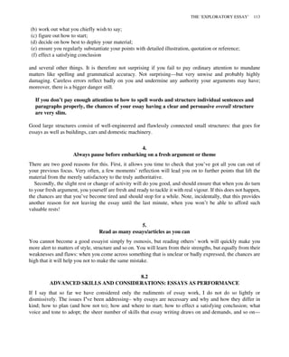 (b) work out what you chiefly wish to say;
(c) figure out how to start;
(d) decide on how best to deploy your material;
(e) ensure you regularly substantiate your points with detailed illustration, quotation or reference;
(f) effect a satisfying conclusion
and several other things. It is therefore not surprising if you fail to pay ordinary attention to mundane
matters like spelling and grammatical accuracy. Not surprising—but very unwise and probably highly
damaging. Careless errors reflect badly on you and undermine any authority your arguments may have;
moreover, there is a bigger danger still.
If you don’t pay enough attention to how to spell words and structure individual sentences and
paragraphs properly, the chances of your essay having a clear and persuasive overall structure
are very slim.
Good large structures consist of well-engineered and flawlessly connected small structures: that goes for
essays as well as buildings, cars and domestic machinery.
4.
Always pause before embarking on a fresh argument or theme
There are two good reasons for this. First, it allows you time to check that you’ve got all you can out of
your previous focus. Very often, a few moments’ reflection will lead you on to further points that lift the
material from the merely satisfactory to the truly authoritative.
Secondly, the slight rest or change of activity will do you good, and should ensure that when you do turn
to your fresh argument, you yourself are fresh and ready to tackle it with real vigour. If this does not happen,
the chances are that you’ve become tired and should stop for a while. Note, incidentally, that this provides
another reason for not leaving the essay until the last minute, when you won’t be able to afford such
valuable rests!
5.
Read as many essays/articles as you can
You cannot become a good essayist simply by osmosis, but reading others’ work will quickly make you
more alert to matters of style, structure and so on. You will learn from their strengths, but equally from their
weaknesses and flaws: when you come across something that is unclear or badly expressed, the chances are
high that it will help you not to make the same mistake.
8.2
ADVANCED SKILLS AND CONSIDERATIONS: ESSAYS AS PERFORMANCE
If I say that so far we have considered only the rudiments of essay work, I do not do so lightly or
dismissively. The issues I’ve been addressing– why essays are necessary and why and how they differ in
kind; how to plan (and how not to); how and where to start; how to effect a satisfying conclusion; what
voice and tone to adopt; the sheer number of skills that essay writing draws on and demands, and so on—
THE ‘EXPLORATORY ESSAY’ 113
 