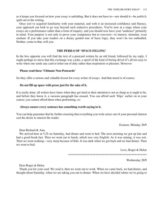 as it keeps you focused on how your essay is unfolding. But it does not have to—nor should it—be publicly
spelt out in the writing.
Once you’ve acquired familiarity with your material, and with it an increased confidence and fluency,
your approach can look to go way beyond such reductive procedures. You’re now at a stage where your
essays are a performance rather than a form of enquiry, and you should now have your ‘audience’ primarily
in mind. Your purpose is not only to prove your competence but to entertain—to interest, stimulate, even
enchant. If you take your readers on a dreary guided tour of basic logic, they won’t be too enthralled.
Neither, come to that, will you.
THE PERILS OF ‘SPACE-FILLING’
In the box opposite you will find the text of a postcard written by an old friend, followed by my reply. I
ought perhaps to stress that this exchange was a joke, a spoof of the kind of boring drivel it’s all too easy to
write when one sends any card or letter out of duty rather than inspiration or pleasure. However
Please read these ‘Ultimate Non-Postcards’
for they offer a serious and valuable lesson for every writer of essays. And that moral is of course:
Do not fill up space with prose just for the sake of it.
It is easily done: all writers have times when they get tired or their attention is not as sharp as it ought to be,
and before they know it, a vacuous paragraph has ensued. You can afford such ‘blips’ earlier on in your
course; you cannot afford them when performing, so:
Always ensure every sentence has something worth saying in it.
You can help guarantee that by further ensuring that everything you write arises out of your personal interest
and the desire to interest the reader.
Exmoor, Monday 26/9
Dear Richard & Ann,
We arrived here at 5.25 on Saturday, had dinner and went to bed. The next morning we got up late and
had a good break-fast. Then we went out to lunch, which was very English. As it was raining, it was wet.
Then we went walking—very steep because of hills. It was dark when we got back and we had dinner. Then
we went to bed.
Love, Roger & Helen
****************************************************
Wednesday 28/9
Dear Roger & Helen
Thank you for your card. We read it, then we went out to work. When we came back, we had dinner, and
thought about Saturday, when we are taking you out to dinner. When we have decided where we’re going to
THE ‘EXPLORATORY ESSAY’ 115
 