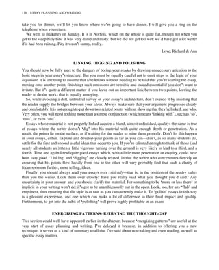 take you for dinner, we’ll let you know where we’re going to have dinner. I will give you a ring on the
telephone when you return.
We went to Blakeney on Sunday. It is in Norfolk, which on the whole is quite flat, though not when you
get to the steep hilly bits. It was very damp and misty, but we did not get too wet: we’d have got a lot wetter
if it had been raining. Pity it wasn’t sunny, really.
Love, Richard & Ann
LINKING, DIGGING AND POLISHING
You should now be fully alert to the dangers of boring your reader by drawing unnecessary attention to the
basic steps in your essay’s structure. But you must be equally careful not to omit steps in the logic of your
argument. It is one thing to assume that s/he knows without needing to be told that you’re starting the essay,
moving onto another point, finishing: such omissions are sensible and indeed essential if you don’t want to
irritate. But it’s quite a different matter if you leave out an important link between two points, leaving the
reader to do the work: that is equally annoying.
So, while avoiding a dull, unfruitful survey of your essay’s architecture, don’t overdo it by insisting that
the reader supply the bridges between your ideas. Always make sure that your argument progresses clearly
and comfortably. It is not enough to put down two related points without showing that they’re linked, and why.
Very often, you will need nothing more than a simple conjunction (which means ‘linking with’), such as ‘so’,
‘thus’, or even ‘and’.
Essays whose material is not properly linked acquire a bland, almost unfinished, quality: the same is true
of essays where the writer doesn’t ‘dig’ into his material with quite enough depth or penetration. As a
result, the points lie on the surface, as if waiting for the reader to mine them properly. Don’t let this happen
in your essays, either. Explore and develop your points as far as you can—don’t, as so many students do,
settle for the first and second useful ideas that occur to you. If you’re talented enough to think of those (and
nearly all students are) then a little vigorous turning over the ground is very likely to lead to a third, and a
fourth. Time and again I read quite good essays which, with a little more penetration or enquiry, could have
been very good. ‘Linking’ and ‘digging’ are closely related, in that the writer who concentrates fiercely on
ensuring that his points flow lucidly from one to the other will very probably find that such a clarity of
focus sponsors further, more telling, ideas.
Finally, you should always read your essays over critically—that is, in the position of the reader rather
than you the writer. Look them over closely: have you really said what you thought you’d said? Any
uncertainty in your answer, and you should clarify the material. For something to be ‘more or less there’ or
implicit in your writing won’t do: it’s got to be unambiguously out in the open. Look, too, for any ‘flab’ and
emptiness, thus ensuring that the style is as taut as you can currently make it. To ‘polish’ essays in this way
is a pleasant experience, and one which can make a lot of difference to their final impact and quality.
Furthermore, to get into the habit of ‘polishing’ will prove highly profitable in an exam.
ENERGIZING PATTERNS: REDUCING THE THOUGHT-GAP
This section could well have appeared earlier in the chapter, because ‘energizing patterns’ are useful at the
very start of essay planning and writing. I’ve delayed it because, in addition to offering you a new
technique, it serves as a kind of summary to all that I’ve said about note-taking and even reading, as well as
specific essay matters.
116 ESSAY PLANNING AND WRITING
 