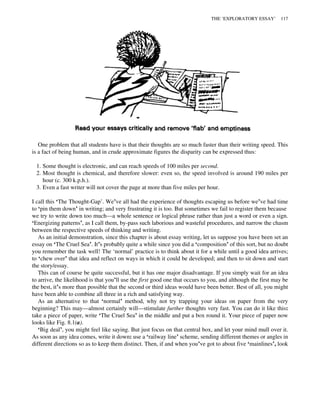 One problem that all students have is that their thoughts are so much faster than their writing speed. This
is a fact of being human, and in crude approximate figures the disparity can be expressed thus:
1. Some thought is electronic, and can reach speeds of 100 miles per second.
2. Most thought is chemical, and therefore slower: even so, the speed involved is around 190 miles per
hour (c. 300 k.p.h.).
3. Even a fast writer will not cover the page at more than five miles per hour.
I call this ‘The Thought-Gap’. We’ve all had the experience of thoughts escaping us before we’ve had time
to ‘pin them down’ in writing; and very frustrating it is too. But sometimes we fail to register them because
we try to write down too much—a whole sentence or logical phrase rather than just a word or even a sign.
‘Energizing patterns’, as I call them, by-pass such laborious and wasteful procedures, and narrow the chasm
between the respective speeds of thinking and writing.
As an initial demonstration, since this chapter is about essay writing, let us suppose you have been set an
essay on ‘The Cruel Sea’. It’s probably quite a while since you did a ‘composition’ of this sort, but no doubt
you remember the task well! The ‘normal’ practice is to think about it for a while until a good idea arrives;
to ‘chew over’ that idea and reflect on ways in which it could be developed; and then to sit down and start
the story/essay.
This can of course be quite successful, but it has one major disadvantage. If you simply wait for an idea
to arrive, the likelihood is that you’ll use the first good one that occurs to you, and although the first may be
the best, it’s more than possible that the second or third ideas would have been better. Best of all, you might
have been able to combine all three in a rich and satisfying way.
As an alternative to that ‘normal’ method, why not try trapping your ideas on paper from the very
beginning? This may—almost certainly will—stimulate further thoughts very fast. You can do it like this:
take a piece of paper, write ‘The Cruel Sea’ in the middle and put a box round it. Your piece of paper now
looks like Fig. 8.1(a).
‘Big deal’, you might feel like saying. But just focus on that central box, and let your mind mull over it.
As soon as any idea comes, write it down: use a ‘railway line’ scheme, sending different themes or angles in
different directions so as to keep them distinct. Then, if and when you’ve got to about five ‘mainlines’, look
THE ‘EXPLORATORY ESSAY’ 117
 