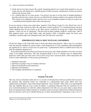 4. At the start of a revision session. Do a quick ‘energizing pattern’ on as much of the material as you can
recall, and you will shortly have a definite picture of what you know, and therefore of what you need to
refresh your memory about.
5. As a skeletal plan for an exam answer. You haven’t got time to do the kind of detailed planning I
describe in the previous section; but you can afford the few minutes needed to do a pattern of this kind.
This will get you confidently started, and also serve as an invaluable reminder of what you want to say
—something easily forgotten when under exam pressure.
If you are anxious to know more about these ‘patterns’, Tony Buzan’s book Use Your Head* has a lot of
interesting and lively material on them. He calls them ‘creative patterns’: I’ve rechristened them, because
strictly speaking they are not creative at all. They sponsor creativity by giving you a rapid and exciting
ignition— hence my use of ‘energizing’. The best term for them, perhaps, might be ‘useful mess’! Out of
their apparent chaos, your mind makes order and purpose. Such a transition cannot but boost your
confidence, and thus makes the subsequent tasks more fun and more successful.
PERFORMANCE SKILLS: HOW TO PLEASE AND IMPRESS
All the best things in life both fulfil need or desire and afford great pleasure. That is true of a succulent
meal, the masterly rendition of a piano sonata, a well-designed car; it is also something which distinguishes
any significant rite. And it is no less true of a good essay—a phenomenon which, as students know only too
well, has ritualistic elements to it!
If you absorb and follow the advice given thus far your essays will, I hope and believe, be at the very least
sound, if not highly satisfactory. The only remaining thing to do is to consider ways of making them
impressive rather than just solid, and I want to look at five more ‘advanced skills’ which characterize the
work of a truly authoritative writer giving a performance.*
1. Keeping to the point.
2. Drawing on a proper range of evidence and focus.
3. More on introductions and conclusions.
4. Quotation and reference.
5. The strengths and limitations of ‘argument’.
1.
Keeping to the point
This may seem an elementary skill, and so it is in terms of ensuring basic relevance and the need to answer
the question. But advanced writers are vulnerable to a phenomenon that rarely affects their less
sophisticated counterparts—that of becoming temporarily ‘lost in thought’. What starts as an unremarkable
idea may suddenly open up a new avenue of enquiry—a gratifying experience but also a perilous one. In
your excited determination to milk this sudden inspiration to the full, you can easily make a major detour
from your planned route without realizing it; sometimes it proves not just a detour but an elaborate dead end.
Such an outcome can be most valuable during one of those aforementioned ‘exploratory essays’, for it is
*Buzan, Use Your Head, pp. 83–95.
120 ESSAY PLANNING AND WRITING
 