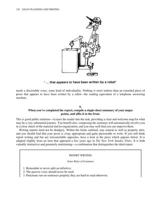 needs a discernible voice, some kind of individuality. Nothing is more tedious than an extended piece of
prose that appears to have been written by a robot—the reading equivalent of a telephone answering
machine.
6.
When you’ve completed the report, compile a single-sheet summary of your major
points, and affix it to the front.
This is good public relations—it eases the reader into the task, providing a clear and welcome map for what
may be a very substantial journey. You benefit also: composing the summary will automatically involve you
in a close check of the material and its organization, and you may well find you can improve them.
Writing reports need not be drudgery. Within the limits outlined, stay natural as well as properly alert,
and you should find that your prose is crisp, appropriate and quite pleasurable to write. If you still think
report writing and fun are irreconcilable opposites, have a look at the piece which appears below. It is
adapted slightly from an item that appeared a few years ago in The New York Sunday Times. It is both
valuably instructive and genuinely entertaining—a combination that distinguishes the ideal report.
REPORT WRITING
Some Rules of Grammar
1. Remember to never split an infinitive.
2. The passive voice should never be used.
3. Punctuate run-on sentences properly they are hard to read otherwise.
130 ESSAY PLANNING AND WRITING
 