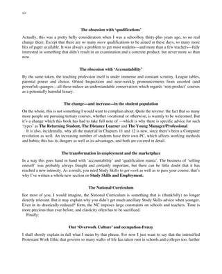 The obsession with ‘qualifications’
Actually, this was a pretty hefty consideration when I was a schoolboy thirty-plus years ago, so no real
change there. Except that there are so many more qualifications to be aimed at these days, so many more
bits of paper available. It was always a problem to get most students—and more than a few teachers—fully
interested in something that didn’t result in an examination and a concrete product, but never more so than
now.
The obsession with ‘Accountability’
By the same token, the teaching profession itself is under immense and constant scrutiny. League tables,
parental power and choice, Ofsted Inspections and near-weekly pronouncements from assorted (and
powerful) quangos—all these induce an understandable conservatism which regards ‘non-product’ courses
as a potentially harmful luxury.
The change—and increase—in the student population
On the whole, this is not something I would want to complain about. Quite the reverse: the fact that so many
more people are pursuing tertiary courses, whether vocational or otherwise, is warmly to be welcomed. But
it’s a change which this book has had to take full note of —which is why there is specific advice for such
‘types’ as The Returning Student, The Distance Learner and The Young Manager/Professional.
It is also, incidentally, why all the material in Chapters 11 and 12 is new, since there’s been a Computer
revolution as well. An increasing number of students have their own PC, which affects working methods
and habits; this has its dangers as well as its advantages, and both are covered in detail.
The transformation in employment and the marketplace
In a way this goes hand in hand with ‘accountability’ and ‘qualification mania’. The business of ‘selling
oneself’ was probably always fraught and certainly important, but there can be little doubt that it has
reached a new intensity. As a result, you need Study Skills to get work as well as to pass your course; that’s
why I’ve written a whole new section on Study Skills and Employment.
The National Curriculum
For most of you, I would imagine, the National Curriculum is something that is (thankfully) no longer
directly relevant. But it may explain why you didn’t get much ancillary Study Skills advice when younger.
Even in its drastically-reduced* form, the NC imposes large constraints on schools and teachers. Time is
more precious than ever before, and elasticity often has to be sacrificed.
Finally:
Our ‘Overwork Culture’ and occupation-frenzy
I shall shortly explain in full what I mean by that phrase. For now I just want to say that the intensified
Protestant Work Ethic that governs so many walks of life has taken root in schools and colleges too, further
xiv
 