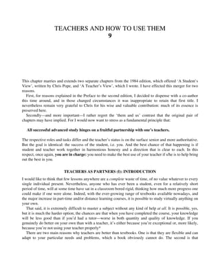 TEACHERS AND HOW TO USE THEM
9
This chapter marries and extends two separate chapters from the 1984 edition, which offered ‘A Student’s
View’, written by Chris Pope, and ‘A Teacher’s View’, which I wrote. I have effected this merger for two
reasons.
First, for reasons explained in the Preface to the second edition, I decided to dispense with a co-author
this time around, and in those changed circumstances it was inappropriate to retain that first title. I
nevertheless remain very grateful to Chris for his wise and valuable contribution: much of its essence is
preserved here.
Secondly—and more important—I rather regret the ‘them and us’ contrast that the original pair of
chapters may have implied. For I would now want to stress as a fundamental principle that:
All successful advanced study hinges on a fruitful partnership with one’s teachers.
The respective roles and tasks differ and the teacher’s status is on the surface senior and more authoritative.
But the goal is identical: the success of the student, i.e. you. And the best chance of that happening is if
student and teacher work together in harmonious honesty and a direction that is clear to each. In this
respect, once again, you are in charge: you need to make the best use of your teacher if s/he is to help bring
out the best in you.
TEACHERS AS PARTNERS (I): INTRODUCTION
I would like to think that few lessons anywhere are a complete waste of time, of no value whatever to every
single individual present. Nevertheless, anyone who has ever been a student, even for a relatively short
period of time, will at some time have sat in a classroom bored rigid, thinking how much more progress one
could make if one were alone. Indeed, with the ever-growing range of textbooks available nowadays, and
the major increase in part-time and/or distance learning courses, it is possible to study virtually anything on
your own.
That said, it is extremely difficult to master a subject without any kind of help at all. It is possible, yes,
but it is much the harder option; the chances are that when you have completed the course, your knowledge
will be less good than if you’d had a tutor—worse in both quantity and quality of knowledge. If you
genuinely do better on your own than with a teacher, it’s either because you’re exceptional or, more likely,
because you’re not using your teacher properly*
There are two main reasons why teachers are better than textbooks. One is that they are flexible and can
adapt to your particular needs and problems, which a book obviously cannot do. The second is that
 