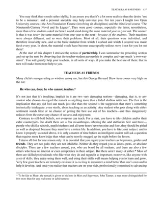 You may think that sounds rather idyllic; I can assure you that it’s a lot more realistic than the desire ‘not
to be a nuisance’, and a personal anecdote may help convince you. For ten years I taught two Open
University courses—the Arts Foundation Course (involving six disciplines) and the third-level course ‘The
Nineteenth-Century Novel and Its Legacy’. They were good courses, especially the latter; nevertheless,
more than a few students asked me how I could stand doing the same material year in, year out. The answer
is that it was never the same material from one year to the next—because of the students. Their reactions
were always different, and so were their problems. Most of all, their questions were individual, and
therefore invariably new, and so the basic material from which I worked and which I covered was made
fresh every year. In short, the material would have become unacceptably tedious were it not for you lot out
there!
At the start of this chapter I stressed the notion of partnership. I can summarize the preceding section
and set up the next by observing that the teacher-student partnership is complex and very much ‘a two-way
street’. You will greatly help your teachers, in all sorts of ways, if you make the best use of them; that in
turn will make them more help to you.
TEACHERS AS FRIENDS
Many clichés masquerading as wisdom annoy me, but this George Bernard Shaw item comes very high on
the list:
He who can, does; he who cannot, teaches.*
It’s not just that it’s insulting; implicit in it are two very damaging notions—damaging, that is, to any
student who chooses to regard the remark as anything more than a faded shallow witticism. The first is the
implication that any old fool can teach, just like that; the second is the suggestion that there’s something
intrinsically inadequate, even sterile, about teaching as an activity. Any student who goes along with either
sentiment stands little or no chance of getting the best use out of his teachers—and thus dangerously
reduces from the outset any chance of success and enjoyment.
Contrary to still-held beliefs, not everyone can teach. For a start, you have to like children and/or their
elder counterparts. No doubt there are a few misanthropes infesting the odd staffroom here and there—
people who dislike schools, pupils/students and all term-hours between nine and four; they should be pitied
as well as despised, because they must have a rotten life. In addition, you have to like your subject, and to
know it properly: as noted above, it is only a matter of time before an intelligent student will ask a question
that requires more knowledge than what can be nervily mugged up the night before the lesson.
I stress all that for one reason only: it is essential that you regard your teachers as helpmates, guides and
friends. They are not gods; they are not infallible. Neither do they regard you as idiots, pests, or absolute
disciples. There are a few teachers around, yes, who are bored by all students, and there are also a few
others who have no interest or even competence in their subject. But there aren’t many of either.* Most of
them are skilled professionals who like what they do and regard it as important; moreover, like anyone with
a set of skills, they enjoy using them well, and using their skills well means helping you to learn and grow.
Very few good teachers are remotely envious: it is exciting to encounter a mind better than one’s own and to
help it develop. And once you realize that teachers are on your side, professionally committed to advancing
* To be fair to Shaw, the remark is given to his hero in Man and Superman, John Tanner, a man more distinguished for
bon mots than for any real sense or achievement.
TEACHERS AS PARTNERS 137
 