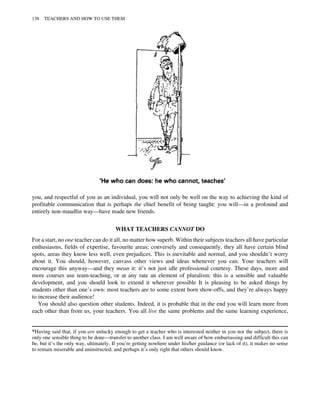you, and respectful of you as an individual, you will not only be well on the way to achieving the kind of
profitable communication that is perhaps the chief benefit of being taught: you will—in a profound and
entirely non-maudlin way—have made new friends.
WHAT TEACHERS CANNOT DO
For a start, no one teacher can do it all, no matter how superb. Within their subjects teachers all have particular
enthusiasms, fields of expertise, favourite areas; conversely and consequently, they all have certain blind
spots, areas they know less well, even prejudices. This is inevitable and normal, and you shouldn’t worry
about it. You should, however, canvass other views and ideas whenever you can. Your teachers will
encourage this anyway—and they mean it: it’s not just idle professional courtesy. These days, more and
more courses use team-teaching, or at any rate an element of pluralism: this is a sensible and valuable
development, and you should look to extend it wherever possible It is pleasing to be asked things by
students other than one’s own: most teachers are to some extent born show-offs, and they’re always happy
to increase their audience!
You should also question other students. Indeed, it is probable that in the end you will learn more from
each other than from us, your teachers. You all live the same problems and the same learning experience,
*Having said that, if you are unlucky enough to get a teacher who is interested neither in you nor the subject, there is
only one sensible thing to be done—transfer to another class. I am well aware of how embarrassing and difficult this can
be, but it’s the only way, ultimately. If you’re getting nowhere under his/her guidance (or lack of it), it makes no sense
to remain miserable and uninstructed; and perhaps it’s only right that others should know.
138 TEACHERS AND HOW TO USE THEM
 