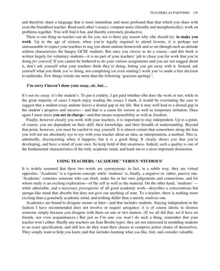 and therefore share a language that is more immediate and more profound than that which you share with
even the friendliest teacher. Read each other’s essays; compare notes (literally and metaphorically); work on
problems together. You will find it fun, and thereby extremely productive.
There is one thing no teacher can do for you, nor is there any reason why s/he should try: to make you
work. Up to the age of sixteen, when you’re legally required to attend lessons, it is perhaps not
unreasonable to expect your teachers to nag you about undone homework and so on (though such an attitude
seldom characterizes the hungry GCSE student). But once you choose to do a course—and this book is
written largely for voluntary students—it is no part of your teachers’ job to chase you for work that you’re
doing for yourself. If you cannot be bothered to do your various assignments and you are not nagged about
it, don’t ask yourself what your teachers think they’re doing, letting you get away with it. Instead, ask
yourself what you think you’re doing, not completing (or even starting!) work you’ve made a free decision
to undertake. Few things irritate me more than the following ‘gracious apology’:
I’m sorry I haven’t done your essay, sir, but…
It’s not my essay: it’s the student’s. To put it crudely, I get paid whether s/he does the work or not; while in
the great majority of cases I much enjoy reading the essays I mark, it would be overstating the case to
suggest that a student essay undone leaves a dismal gap in my life. But it may well lead to a dismal gap in
the student’s progress and success— and that is a cause for sorrow as well as temporary irritation. Once
again I must stress you are in charge—and that means responsibility as well as freedom.
Finally, however closely you work with your teachers, it is important to stay independent. Up to a point,
of course, you are dependent on their skill, their knowledge, and their breadth of understanding. Beyond
that point, however, you must be careful to stay yourself. It is almost certain that somewhere along the line
you will not see absolutely eye to eye with your teacher about an idea, an interpretation, a method. This is,
admittedly, disconcerting when it happens; but it is a good thing. It clearly shows you that you’re
developing, and have a mind of your own. So keep hold of that awareness. Indeed, such a quality is one of
the fundamental characteristics of the truly academic mind, and leads me to a most important distinction.
USING TEACHERS: ‘ACADEMIC’ VERSUS ‘STUDIOUS’
It is widely assumed that these two words are synonymous: in fact, in a subtle way, they are virtual
opposites. ‘Academic’ is a vigorous concept; while ‘studious’ is, finally, a negative or, rather, passive one.
‘Academic’ connotes someone who can think, make his or her own judgements and connections, and for
whom study is an exciting exploration—of the self as well as the material. On the other hand, ‘studious’ —
while admirable, and a necessary prerequisite of all good academic work—describes a conscientious but
sponge-like mind that absorbs but does not give out anything of note. To a teacher, there is nothing more
exciting than a genuinely academic mind, and nothing duller than a merely studious one.
Academics are bound to disagree sooner or later—and that includes students. Staying independent in the
fashion I have recommended does not involve or require arrogance: it is of course idiotic to dismiss
someone simply because you disagree with them on one or two matters. (If we all did that, we’d have no
friends, nor even acquaintances.) But just as I’m sure you won’t do such a thing, remember that your
teacher won’t either. Hardly any teachers are Jean Brodie types: they are not interested in moulding students
to an exact specification, and still less do they want their classes to comprise junior clones of themselves.
They simply want to help you learn; and that includes learning what you like, feel, and consider valuable.
TEACHERS AS PARTNERS 139
 