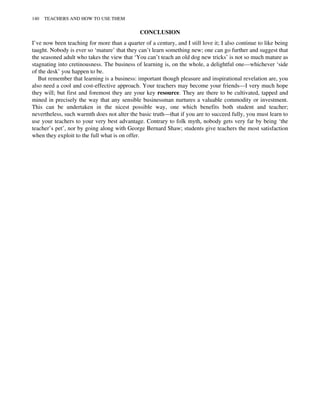 CONCLUSION
I’ve now been teaching for more than a quarter of a century, and I still love it; I also continue to like being
taught. Nobody is ever so ‘mature’ that they can’t learn something new; one can go further and suggest that
the seasoned adult who takes the view that ‘You can’t teach an old dog new tricks’ is not so much mature as
stagnating into cretinousness. The business of learning is, on the whole, a delightful one—whichever ‘side
of the desk’ you happen to be.
But remember that learning is a business: important though pleasure and inspirational revelation are, you
also need a cool and cost-effective approach. Your teachers may become your friends—I very much hope
they will; but first and foremost they are your key resource. They are there to be cultivated, tapped and
mined in precisely the way that any sensible businessman nurtures a valuable commodity or investment.
This can be undertaken in the nicest possible way, one which benefits both student and teacher;
nevertheless, such warmth does not alter the basic truth—that if you are to succeed fully, you must learn to
use your teachers to your very best advantage. Contrary to folk myth, nobody gets very far by being ‘the
teacher’s pet’, nor by going along with George Bernard Shaw; students give teachers the most satisfaction
when they exploit to the full what is on offer.
140 TEACHERS AND HOW TO USE THEM
 