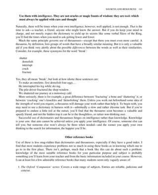 Use them with intelligence. They are not oracles or magic founts of wisdom: they are tools which
must always be applied with care and thought
Naturally, there will be times when your own intelligence, however, well applied, is not enough. That is the
time to ask—a teacher, a friend, anyone who might know the answer. But if you do keep your mind in
charge, and not merely expect the dictionary to yield up its secrets like some verbal Slave of the Ring,
you’ll find the times when you need to ask getting fewer and fewer.
Much the same principle governs use of thesauruses—except that there you must even more careful. A
thesaurus, by definition, lists groups of words that have a broadly similar meaning. But it is only a valuable
aid if you think very alertly about the possible differences between the words as well as their similarities.
Consider, for example, these synonyms for the word ‘break’:
shatter
demolish
interrupt
crack
fracture
Yes, they all mean ‘break’; but look at how idiotic these sentences are:
To make an omelette, first demolish four eggs.…
He interrupted his leg while ski-ing.
The pile-driver fractured the shop-window.
We shattered our journey at a motorway café.
More seriously, there is for example, a great difference between ‘fracturing’ a bone and ‘shattering’ it, or
between ‘cracking’ one’s knuckles and ‘demolishing’ them. Unless you work out beforehand some idea of
the strength of word you require, a thesaurus will damage your work rather than help it. To begin with, you
may need to use a dictionary in harness with it—admittedly a slow and rather irksome task. But if you’re
prepared to endure a little toil at the outset, you’ll find that the thesaurus soon becomes a valuable and
speedy friend, and not the hidden trap it can be to the thoughtless, or rattier non-thinking user.
Successful use of dictionaries and thesauruses hinges on intelligence rather than knowledge. Knowledge
is your aim: that aim cannot be achieved unless you apply your intelligence. Of course, someone else can
tell you; but someone else won’t always be there when needed—and the sooner you apply your own
thinking to the search for information, the happier you’ll be.
Other reference books
Use of these is less snag-ridden than dictionaries and thesauruses, especially if they have a good index. I
find that most students experience problems not so much in using these books as in knowing which one to
go to in the first place. There isn’t, perhaps, much that a book like this can do about such a problem:
knowledge of the most suitable reference books for your particular purpose and subject is probably
something you’ll learn from your teacher and from the basic information included in your course. However,
I can at least list a few admirable reference books that many students seem only vaguely aware of:
1. The Oxford ‘Companion’ series: Covers a wide range of subjects. Entries are reliable, judicious and
concise.
SOURCES AND RESOURCES 143
 
