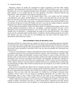 Humanities students are hardly less advantaged by regular acquaintance with their fields’ leading
periodicals. The transformation in historical studies in schools over the last fifteen years (use of original
documents and so on) was engendered through articles and debates in historical journals; and in my own
field, literature, it is no accident that the two most significant ‘movements’—Practical Criticism and
Structuralism—both acquired their initial impact in periodical essays.
Of course, there are rather a lot of the damned things! And a new student may feel somewhat
overwhelmed by such volume, and feel helpless as to where to start and which ones to trust most. Once
again, this will solve itself in time. You will become aware of which journals best satisfy your requirements
or your tastes. As with most other study matters, a combination of honesty with yourself and belief in your
own instincts will get you over those first hurdles, and soon, I can assure you, regular reading of a specialist
periodical or two will be a normal and pleasurable part of your academic diet.
One last thing about periodicals. Nearly all of them operate on a tight financial margin; and this means
that they depend on advertising to break even. Accordingly, a specialist periodical will carry a lot of
information in the advertisements themselves—news of new books, new equipment, new ideas. Such a
valuable source of information— including things you might not see mentioned elsewhere—is yet another
reason why the committed student should cultivate a familiarity with the leading periodicals in his field.
Like libraries, they may at first seem dry and forbidding, but will richly reward the student who is
determined to make the best use of them.
THE INTERPRETATION OF READING-LISTS
The biggest problem for a student about any reading-list is that he or she is dependent upon the competence
of whoever devised it. I don’t simply mean the deviser’s knowledge of the field and of the books he or she cites:
we can, I hope, take that for granted. But a good reading-list should, I think, include a comment or two about
the particular nature and quality of each book. If this is the case, then you probably don’t need much extra
advice from me.
If, however, your reading-list is simply an unannotated roll of titles and authors, then you can help yourself
in a number of useful ways. First, try to determine which are ‘primary’ works, and which are ‘secondary’. This
distinction is quite simple in the humanities: a primary work in history is a source written at the time, or in
literature a play or work of fiction, while the secondary material is that which comments upon and analyses
that primary work. In Science, and subjects like Economics and Geography, the difference is perhaps less
easy to determine, since most work in these areas simultaneously combines creative discovery and analysis.
In these subjects, therefore, it may take longer to establish which texts are essentially primary, and those that
are predominantly secondary. But it should eventually become clear enough for you to make a sensible start
on covering the list.
Once you have a reasonable idea which of the two categories the books come under, I think it’s best to
start with one or two primary texts in order to acquaint yourself with the basic material. You can, it’s true, pick
up a lot of information from secondary sources without first so much as looking at primary material; but it’s
dangerous. There are times when, like most people, I’ve bluffed my way through a discussion about
something I haven’t read or seen by relying on secondhand information; but I’ve found, often very
embarrassingly, that it’s only a matter of time before the full extent of my underlying ignorance is
devastatingly revealed! It is also a slower method, even if it seems gentler and more convenient at the time.
Another simple aid you can employ is just to note frequency of appearance of authors or concepts. If, for
example, an author is cited three or four times, it’s safe to assume that he’s important to your study, and you
could do worse than start with his work. In addition, it’s worth taking the trouble to find out what else he’s
146 REFERENCE BOOKS
 