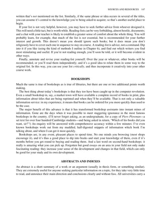 written that’s not mentioned on the list. Similarly, if the same phrase or idea occurs in several of the titles,
you can assume it’s central to the knowledge you’re being asked to acquire; so that’s another useful place to
begin.
If your list is not very helpful, however, you may have to seek further advice from whoever designed it.
This will need a little tact, but is worth while. Reading-lists can be very forbidding, almost hostile, documents;
and a chat with your teacher is likely to establish a greater sense of comfort about the whole thing. You will
probably learn, for example, that much of the list is not essential, but is recommended for your further
interest and growth. This doesn’t mean you should ignore such books; but it does mean you don’t
religiously have to cover each one in sequence to stay on course. A reading-list is advice, not a command. Dip
into it if you like (using the kind of methods I outline in Chapter 6), and find out which writers you find
most stimulating and useful. If you’re not reading enough, you’ll soon be told, or it will become evident in
other ways.
Finally, annotate and revise your reading-list yourself. Over the year or whatever, other books will be
recommended, or you’ll read them independently; and it’s a good idea to relate them in some way to the
original list. In this way, you can use your list critically, and thus incorporate it creatively into your other
course work.
BOOKSHOPS
Much the same is true of bookshops as is true of libraries, but there are one or two additional points worth
making.
The best thing about today’s bookshops is that they too have been caught up in the computer revolution.
Even a small bookshop in, say, a market town will have available a complete record of books in print, plus
information about titles that are being reprinted and when they’ll be available. That is not only a valuable
information service: in my experience, it means that books can be ordered for you more quickly than used to
be the case.
The major benefit of this advance is that it has transformed bookshop assistants into instant mines of
information. Gone are the days when it was possible to meet staggering ignorance in the most famous
bookshops in the country. (I’ll never forget asking, as an undergraduate, for a copy of Piers Plowman—a
set text for over four hundred Cambridge students—and being asked in return, ‘Which of his books did you
want, sir?’!) An enquiry will be answered with comprehensive accuracy within a few minutes: I’ve even
known bookshops work out from my muddled, half-digested snippets of information which book I’m
talking about, and where I can get it most quickly.
Bookshops are, in any event, pleasant places to spend time. No one minds you browsing (most shops
encourage it), and it’s thus a good place to dip into books and start your knowledge of them, even if it’s
months before you get round to buying and reading them. And a last word on second-hand bookshops: it
really is amazing what you can pick up. Forgotten but good essays on an area in your field not only make
fascinating reading: they increase your sense of the development and changes in that field, which can only
be good for your study and its own development.
ABSTRACTS AND INDEXES
An abstract is a short summary of a work or an argument (usually in thesis form, or something similar).
They are extremely useful for anyone seeking particular information on a topic, for they take very little time
to read, and announce their main direction and conclusions clearly and without fuss. All universities carry a
SOURCES AND RESOURCES 147
 