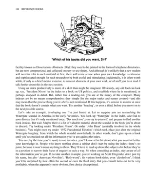 facility known as Dissertations Abstracts (DA): they used to be printed in the form of telephone directories,
but are now computerized, and collected on easy-to-use sheets. And although it’s unlikely that a new student
will need to refer to such material at first, there will come a time when your own knowledge is extensive
and sophisticated enough for such research to be both useful and stimulating. Incidentally, it is often worth
while, if only as a brief mental exercise, to concoct abstracts of your own work, or of stuff you have read. I
talk further about this in the next section.
Using an index productively is more of a skill than might be imagined. Obviously, any old fool can look
up, say, ‘President Nixon’ in the index to a book on US politics, and establish where he is mentioned, or
perhaps analysed in detail. But, rather like a reading-list, you are at the mercy of the compiler. Many
indexes are by no means comprehensive: they simply list the major topics and names covered—and this
may mean that the precise thing you’re after is not mentioned. If this happens, it’s unwise to assume at once
that the book doesn’t contain what you want. Try another ‘heading’, or even a third, before you move on to
the next possible source.
Let’s take an example, developing one I’ve just hinted at. Let us suppose you are researching the
Watergate scandal in America in the early ‘seventies. You look up ‘Watergate’ in the index, and find to
your dismay that it’s only mentioned once, ‘Not much use’, you say to yourself, and prepare to find another
book instead. But wait. Maybe there is a lot of valuable material about the scandal in the book you’re about
to discard. Try looking under ‘President Nixon’. Or under ‘John Dean’ (centrally involved in the whole
business). You might even try under ‘1972 Presidential Election’ (which took place just after the original
Watergate burglary, from which the whole scandal snowballed). In other words, don’t give up on a book
until you’ve checked out all the information you’ve got against the index.
You see, by the time you’re ready to use an index, you’ll know a fair bit about what you want to further
your knowledge in. People who know nothing about a subject don’t start by using the index: there’s no
point, because it won’t mean anything to them. They’ll have to read up about the subject a bit before they’re
in a position to narrow their focus of enquiry in such a way. So when consulting an index, stay aware of all
the information you’ve got. If, to take another example, you’re working on Scott Fitzgerald, don’t just try
his name, but also ‘American Novelists’; ‘Hollywood’; his various book-titles; even ‘alcoholism’. I think
you’ll be surprised by how often the second or even the third entry that you consult turns out to be very
profitable, when the apparently most obvious, first choice disappointed.
148 REFERENCE BOOKS
 