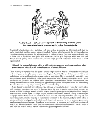 Traditionally, handwritten essays and other work were so time-consuming and laborious to redo that you
had to ensure that your first attempt was also your last. Planning helped you avoid the worst mistakes, and
careful preparation could ensure that when you came to read through your final copy, you were less inclined
to throw it all in the bin and start again! With a word-processor at your fingertips, when your final read-
through reveals glaring errors or omissions, you can simply go back and correct them. But it is worth
repeating that
Although the means of planning might be different when you use a word-processor from when
you use pen and paper, it is still just as important to include this stage.
Often, planning on paper involves key points—usually single words or phrases—written rather randomly on
a sheet of paper as thoughts occur to you (see Chapters 7 and 8). These will then be embellished via
underlinings, circles and lines joining related topics or perceptions. This is mechanically quite tricky on a
word-processor, and it will often be easier to revert to pen and paper. However, once your ‘trigger’ words
and phrases are organized and ordered, typing them in to a word-processor enables you to develop your
writing around this basic skeleton, inserting the appropriate paragraphs amongst the notes, and then deleting
the notes themselves—or perhaps retaining them as section headings.
As an alternative, most of the windowing-type software now available allows you to have one window
with your notes on screen while you type the main text in the word-processor window. Some software has
become available that helps with the planning process, enabling you to gather and organize initial thoughts
on screen rather than on paper. Do not get bogged down with this process, however: it may well be that pen
and paper remain both easier and quicker. Besides, it’s still very important that you keep up your
handwriting skills, since the majority of examinations still insist on that medium, and you cannot afford to
let your ability to develop, plan and submit handwritten work get rusty—or slow, given the premium on
speed that examinations all embody. Since I now have a computer on my desk at work, and find it easy to word-
process any writing I do, I now find it quite difficult to hand write anything of any quality for any length of
time. But I am past the point of written examinations: you most probably are not!
152 COMPUTERS AND STUDY
 