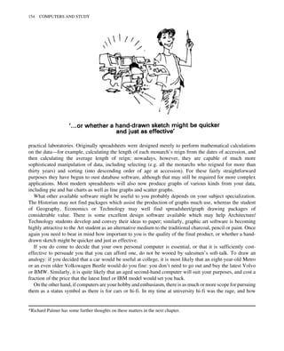 practical laboratories. Originally spreadsheets were designed merely to perform mathematical calculations
on the data—for example, calculating the length of each monarch’s reign from the dates of accession, and
then calculating the average length of reign; nowadays, however, they are capable of much more
sophisticated manipulation of data, including selecting (e.g. all the monarchs who reigned for more than
thirty years) and sorting (into descending order of age at accession). For these fairly straightforward
purposes they have begun to oust database software, although that may still be required for more complex
applications. Most modern spreadsheets will also now produce graphs of various kinds from your data,
including pie and bar charts as well as line graphs and scatter graphs.
What other available software might be useful to you probably depends on your subject specialization.
The Historian may not find packages which assist the production of graphs much use, whereas the student
of Geography, Economics or Technology may well find spreadsheet/graph drawing packages of
considerable value. There is some excellent design software available which may help Architecture/
Technology students develop and convey their ideas to paper; similarly, graphic art software is becoming
highly attractive to the Art student as an alternative medium to the traditional charcoal, pencil or paint. Once
again you need to bear in mind how important to you is the quality of the final product, or whether a hand-
drawn sketch might be quicker and just as effective.
If you do come to decide that your own personal computer is essential, or that it is sufficiently cost-
effective to persuade you that you can afford one, do not be wooed by salesmen’s soft-talk. To draw an
analogy: if you decided that a car would be useful at college, it is most likely that an eight-year-old Metro
or an even older Volkswagen Beetle would do you fine: you don’t need to go out and buy the latest Volvo
or BMW. Similarly, it is quite likely that an aged second-hand computer will suit your purposes, and cost a
fraction of the price that the latest Intel or IBM model would set you back.
On the other hand, if computers are your hobby and enthusiasm, there is as much or more scope for pursuing
them as a status symbol as there is for cars or hi-fi. In my time at university hi-fi was the rage, and how
*Richard Palmer has some further thoughts on these matters in the next chapter.
154 COMPUTERS AND STUDY
 