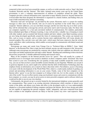 connected in their own local area around the campus, as well as to wider networks such as ‘Janet’ (the Joint
Academic Network) and the ‘Internet’. This latter, initiated some twenty years ago by the United States
government, is now a voluntary interconnection of millions of computers around the globe. These
computers provide a colossal information store, equivalent to many libraries; however, because Internet has
evolved rather than been designed, the information is organized in a chaotic fashion, and finding what you
want is both somewhat tricky and time-consuming.
Electronic mail and ‘newsgroups’ are provided by the system. Electronic mail is a system for sending
messages to other users on the network, who can of course be anywhere in the world. Once you have
recipients’ Internet addresses, you can send them messages and the next time they log on to their system,
they will be informed that a message has arrived, and easily read it and if necessary reply. For those who
use computers regularly it is a fast and convenient method of communication. For students, particularly
those embarked upon Open or Distance Learning, it may well provide a valuable way of keeping in touch
with other students and an essential link between student and tutor; indeed, some Open Learning systems
are now being developed specifically around this form of communication. The system can transmit text
files, such as essays or reports, and as systems become more sophisticated they will (some already do)
transmit graphics files, provide voice and video mail—which many find more expressive than the written
word—and allow video conferencing, which enables several people to communicate with linked sound and
video facilities.
Newsgroups are many and varied, from Vintage Cars to ‘Technical Help on DOS6.2’, from ‘Adult
Interests’ to the Bosnian War. Once a topic has been initiated, anyone can add comments to the ‘discussion’
(although some newsgroups are monitored by someone who controls what new additions are allowed), and
most topics are further organized into sub-topics called ‘threads’. Reading and contributing to these electronic
discussions can provide a valuable additional learning and research source.
Many of the computers on the Internet provide access for ‘guests’. This will usually be a matter of
permitted access to investigate (non-sensitive) databases on those computers and/or ‘download’ files from
their system to your own. Considering the vast quantity of data made available around the world in this
way, you can see that you have a near-incredible resource literally at your fingertips. Whether you can put it
to good use depends on you, and it ought to be said here that the skills of Information Technology place the
emphasis firmly on information, not so much on what is then done with it. Nevertheless, access is becoming
ever-easier with the development of the World Wide Web, which is a multi-media method of guiding you
around and presenting information to you on your screen. Finally, some of the host computers on the
Internet allow ‘guests’ to use the host computer as if sitting in their site, be it in this country or the other
side of the world. You are in effect merely using your keyboard, mouse and screen to communicate with the
host computer; as a result, you may be given access to more powerful computers and to software which you
would not be able to run on your own machine.
Unfortunately, the present set-up is severely limited by the international telephone system generally used
for communication. That system is an existing electronic infrastructure which stretches to almost every
corner of the globe, and almost every home and office in the developed world, so it was understandably
adopted as a convenient method of linking computers and hence the Internet. But its basic design and cables
are not capable of supporting the present computer ‘traffic’ adequately, and users connected from home
with a modem to the telephone network are likely to find the system very slow—and expensive. More
*See Chapter 6, especially concerning ‘browsing’ as a basis for speed-reading/getting to know a text authoritatively.
156 COMPUTERS AND STUDY
 