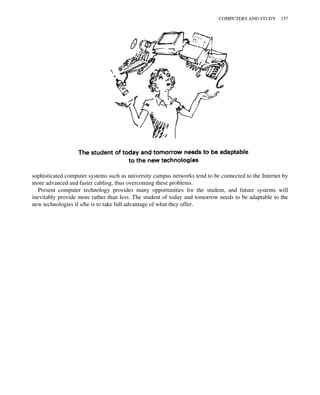 sophisticated computer systems such as university campus networks tend to be connected to the Internet by
more advanced and faster cabling, thus overcoming these problems.
Present computer technology provides many opportunities for the student, and future systems will
inevitably provide more rather than less. The student of today and tomorrow needs to be adaptable to the
new technologies if s/he is to take full advantage of what they offer.
COMPUTERS AND STUDY 157
 