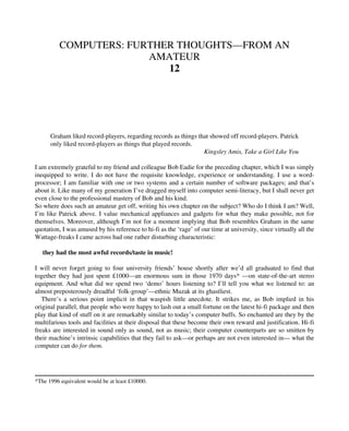 COMPUTERS: FURTHER THOUGHTS—FROM AN
AMATEUR
12
Graham liked record-players, regarding records as things that showed off record-players. Patrick
only liked record-players as things that played records.
Kingsley Amis, Take a Girl Like You
I am extremely grateful to my friend and colleague Bob Eadie for the preceding chapter, which I was simply
inequipped to write. I do not have the requisite knowledge, experience or understanding. I use a word-
processor; I am familiar with one or two systems and a certain number of software packages; and that’s
about it. Like many of my generation I’ve dragged myself into computer semi-literacy, but I shall never get
even close to the professional mastery of Bob and his kind.
So where does such an amateur get off, writing his own chapter on the subject? Who do I think I am? Well,
I’m like Patrick above. I value mechanical appliances and gadgets for what they make possible, not for
themselves. Moreover, although I’m not for a moment implying that Bob resembles Graham in the same
quotation, I was amused by his reference to hi-fi as the ‘rage’ of our time at university, since virtually all the
Wattage-freaks I came across had one rather disturbing characteristic:
they had the most awful records/taste in music!
I will never forget going to four university friends’ house shortly after we’d all graduated to find that
together they had just spent £1000—an enormous sum in those 1970 days* —on state-of-the-art stereo
equipment. And what did we spend two ‘demo’ hours listening to? I’ll tell you what we listened to: an
almost preposterously dreadful ‘folk-group’—ethnic Muzak at its ghastliest.
There’s a serious point implicit in that waspish little anecdote. It strikes me, as Bob implied in his
original parallel, that people who were happy to lash out a small fortune on the latest hi-fi package and then
play that kind of stuff on it are remarkably similar to today’s computer buffs. So enchanted are they by the
multifarious tools and facilities at their disposal that these become their own reward and justification. Hi-fi
freaks are interested in sound only as sound, not as music; their computer counterparts are so smitten by
their machine’s intrinsic capabilities that they fail to ask—or perhaps are not even interested in— what the
computer can do for them.
*The 1996 equivalent would be at least £10000.
 