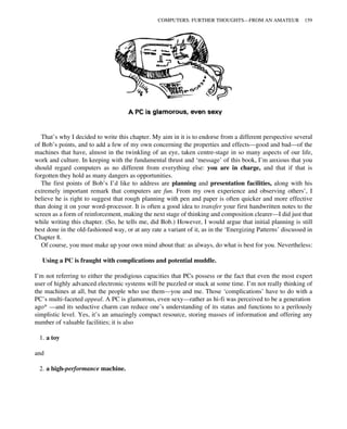 That’s why I decided to write this chapter. My aim in it is to endorse from a different perspective several
of Bob’s points, and to add a few of my own concerning the properties and effects—good and bad—of the
machines that have, almost in the twinkling of an eye, taken centre-stage in so many aspects of our life,
work and culture. In keeping with the fundamental thrust and ‘message’ of this book, I’m anxious that you
should regard computers as no different from everything else: you are in charge, and that if that is
forgotten they hold as many dangers as opportunities.
The first points of Bob’s I’d like to address are planning and presentation facilities, along with his
extremely important remark that computers are fun. From my own experience and observing others’, I
believe he is right to suggest that rough planning with pen and paper is often quicker and more effective
than doing it on your word-processor. It is often a good idea to transfer your first handwritten notes to the
screen as a form of reinforcement, making the next stage of thinking and composition clearer—I did just that
while writing this chapter. (So, he tells me, did Bob.) However, I would argue that initial planning is still
best done in the old-fashioned way, or at any rate a variant of it, as in the ‘Energizing Patterns’ discussed in
Chapter 8.
Of course, you must make up your own mind about that: as always, do what is best for you. Nevertheless:
Using a PC is fraught with complications and potential muddle.
I’m not referring to either the prodigious capacities that PCs possess or the fact that even the most expert
user of highly advanced electronic systems will be puzzled or stuck at some time. I’m not really thinking of
the machines at all, but the people who use them—you and me. Those ‘complications’ have to do with a
PC’s multi-faceted appeal. A PC is glamorous, even sexy—rather as hi-fi was perceived to be a generation
ago* —and its seductive charm can reduce one’s understanding of its status and functions to a perilously
simplistic level. Yes, it’s an amazingly compact resource, storing masses of information and offering any
number of valuable facilities; it is also
1. a toy
and
2. a high-performance machine.
COMPUTERS: FURTHER THOUGHTS—FROM AN AMATEUR 159
 