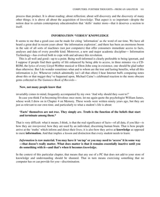 process than product. It is about reading; about reflection; about self-discovery and the discovery of many
other things; it is above all about the acquisition of knowledge. That aspect is so important—despite the
notion dear to certain contemporary educationalists that ‘skills’ matter more—that it deserves a section to
itself.
INFORMATION ‘VERSUS’ KNOWLEDGE
It seems to me that a good case can be made for citing ‘information’ as the word of our time. We have all
heard a great deal in recent years about ‘the information explosion’, and there has been an enormous boom
in the sale of all sorts of machines (not just computers) that offer consumers immediate access to facts,
analyses and data of every possible kind. Moreover, a new and major academic discipline— Information
Technology—has evolved both to cope with and advance this revolution.
This is all well and good—up to a point. Being well-informed is clearly preferable to being ignorant, and
I suppose if people find their quality of life enhanced by being able to access, in three minutes via a CD-
ROM, the lyrics of every Lloyd-Webber musical or Elton John song in existence, one should be glad rather
than otherwise. But I do wonder sometimes what and to whom are the true and lasting benefits, what all this
information is for. Whenever (which admittedly isn’t all that often) I hear Internet buffs comparing notes
about this or that nugget they’ve happened upon, Michael Caine’s celebrated reaction to the more obscure
gems collected in The Guinness Book of Records—
Now, not many people know that
invariably comes to mind, frequently accompanied by my own ‘And why should they want to?’
In case you think I’m becoming frivolous once more, let me again quote the psychologist William James,
whose work I drew on in Chapter 4 on Memory. These words were written ninety years ago, but they are
just as relevant to our own time, and particularly to what a student’s life is about:
‘Facts’ themselves are not true. They simply are. Truth is the function of the beliefs that start
and terminate among them.*
That is very difficult: what it means, I think, is that the real significance of facts—of all data, if you like—is
how they are interpreted, how they are used by an individual, discerning human brain. That is how people
arrive at the ‘truths’ which inform and direct their lives; it is also how they arrive at knowledge as opposed
to mere information. And that implies a lesson and distinction that every student needs to learn:
Information is raw material. You may have it ‘on tap’ or you may need to ‘access’ it in some way
—that doesn’t really matter. What does matter is that it remains essentially inactive until you
do something with it—and that’s when it becomes knowledge.
In the context of this particular chapter, that means that any use of a PC that does not add to your store of
knowledge and understanding should be shunned. That in turn means exercising something that no
computer has or can provide for you—discrimination.
COMPUTERS: FURTHER THOUGHTS—FROM AN AMATEUR 161
 