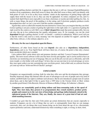 Concerning spelling checkers and their ilk, it appears that the jury is still out. Amongst English/Humanities
teachers of my acquaintance, about half swear by them, the other half swear at them, and I can identify with
both points of view. In so far as they focus students’ minds on the importance of getting things right and
supply them with the means to do so, they can only be applauded. As noted, computers are fun, and if a
student finds Spell-Check more enjoyable to use than a dictionary or teacher-provided spelling list, fine. As
with so many things, the proof of the pudding is in the eating, and if electronic gadgetry produces results
that pulped trees don’t or can’t, you won’t find this teacher complaining!
Against that, such so-called aids instantly become destructive viruses once you imagine that they can think.
Correct spelling is not just a matter of getting the right letters in the right order: it’s a question of getting the
right word for the context as well. Bob’s use of their/ chequer/two made that point unimprovably, but you
can also slip up in less embarrassing but equally unfortunate ways. If, for example, you run the word
dependant through a spelling checker, it will—or should! —confirm its authenticity. What it won’t tell you
is that the word is only used as a noun, meaning ‘one who depends on another for support’, and that the
other form, with an e, is the ordinary adjective, as in
His entry for the race is dependent upon his fitness.
Furthermore, all other forms based on the root depend- also take an e: dependence, independent,
dependency, and so on. Your Spell-Check will have them too, of course; the point is that only a human
brain can decide which one is needed.
I also endorse Bob’s point about style and grammar checkers and their ‘Lowest Common Denominator’
quality. The more recent software in this area has been cleverly put together, and it can be useful to have an
electronic eye monitoring your use of language. But you can do the job yourself, just as efficiently, and with
more insight; so why bother with such things? At best, they use up your time to no real advantage; at worst,
they once again seduce you into surrendering your own brain power. And as Bob said, no software firm has
yet come up with an ‘Irrelevant Drivel Checker’ package!
CONCLUSION
Computers are unquestionably exciting, both for what they offer now and the developments they presage.
Sensibly harnessed, things like Internet offer all sorts of advantages to all sorts of people and every kind of
student, and Bob Eadie was right to celebrate such advances. But he also introduced a proper note of caution
about them, and in that light I’d like to quote from a 1995 letter to the Toronto Globe & Mail, written
by another good friend, Colin Brezicki, Director of Drama at Ridley College, St Catherine’s, Ontario:
Computers are remarkably good at doing tedious and time-consuming tasks at the speed of
light. They store data, they process it as programmed, they crunch numbers, produce pretty
graphs and connect us to the vast store of knowledge and garbage indiscriminately mixed in the
ephemeral gossip of the Internet. They are, finally, the source of a great deal of bad art and
mind-numbing nonsense.
I wouldn’t go quite that far; that said, Colin points up certain distinctions that are crucial, especially to
students. Computers can do a lot of things that we can’t, or unimaginably faster than we can manage;
conversely, they can’t do things that every human being can do from about the age of six—discriminate;
express preference and taste; understand instinctively when something is right, or wrong; in short, think.
COMPUTERS: FURTHER THOUGHTS—FROM AN AMATEUR 163
 