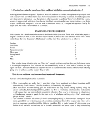 3. Can this knowledge be transformed into rapid and intelligible communication to others?
Nobody pretends exams are perfect. Injustices do occur; there are occasions when papers are poorly set. But
such cases are rare, and while exams must themselves continue to be closely examined, no one has yet come
up with a superior alternative—one that achieves what exams try to, and in a ‘fairer’ way. Until that occurs,
you are, it seems, stuck with them. And, having listed their strengths and argued for their virtues— no doubt
to your considerable annoyance! —let me now go into some matters of exam psychology more closely. To
begin with, we’ll take a detailed look at examiners.
EXAMINERS: FRIENDS OR FOES?
I once carried out a word-association test with a class of fifteen-year-olds. There were twenty-two pupils—
all girls—and I asked them to write down the first two words or phrases that came into their minds when I wrote
on the board the word ‘Examiner’. The breakdown of the forty-four selections was as follows:
Devious 2
Unreliable 3
Hostile 4
Sarcastic/superior 5
Mercenary 5
Boring/bored 6
Old 7
Men 12
That is quite funny; it is also quite sad. There isn’t a single positive word/reaction, and the list as a whole
is deafeningly eloquent of fear, mistrust and an overwhelming sense of ‘them and us’—hence the high
figure for ‘men’! A student who tackles a paper with such an Identikit monster in mind as the recipient is hardly
going to be at her best. And the saddest thing of all is
That picture and those reactions are almost awesomely inaccurate.
Here are a few cheering facts about examiners:
1. Most exam-markers are under forty. I was thirty when I was appointed an A-Level examiner, and I
noticed at my first Examiners’ Meeting that I was far from being the youngest.
2. Most markers do it for the money, yes; but that is never the only reasons. Doing anything solely for
cash is a dreadful, humiliating experience, and no one does so voluntarily. Examiners take on this extra
work because they are interested and sympathetic educators. You need to be interested in education as
well as keen on money to spend the first two weeks of a holiday marking scripts. Truly uninterested
people wouldn’t touch it.
3. The idea that examiners are hostile old hacks withering in jealousy is pure nonsense.Their job is much
more agreeable if you’ve done a good job; so on that count alone they will be on your side. I have yet to
meet an examiner who did not dislike failing a candidate. This is partly because it’s depressing on a
human level, and also because one has to be twice as careful, and spend twice as long, considering
OBJECTIONS TO EXAMS 171
 