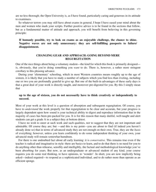 are no less thorough; the Open University is, as I have found, particularly caring and generous in its attitude
to examinees.
So whatever terrors you may still have about exams in general, I hope I have eased your mind about the
men and women who mark your scripts. Further positive advice is to be found in the sections that follow,
but as a fundamental matter of attitude and approach, you will benefit from believing in this governing
principle:
If humanly possible, try to look on exams as an enjoyable challenge, the chance to shine.
Negative waves are not only unnecessary: they are self-fulfilling passports to failure/
disappointment.
CHANGING GEAR AND APPROACH: GOING BEYOND MERE
REGURGITATION
One of the nice things about being a voluntary student—the kind for which this book is primarily designed—
is, obviously, that you’re doing something you want to do. There is, however, a rather more stringent
corollary to this pleasing advance.
During your ‘elementary’ schooling, which in most Western countries means roughly up to the age of
sixteen, it is likely that you have to study a number of subjects which you find less than riveting, including
one or two you are profoundly grateful to give up. But one of the built-in advantages of these early days is
that a great deal of your work is directly taught, and moreover pre-digested for you. By this I simply mean
that
up to the age of sixteen, you do not necessarily have to think creatively or independently to
succeed.
Most of your work at this level is a question of absorption and subsequent regurgitation. Of course, you
have to understand the work properly for that regurgitation to be clear and accurate, but your progress is
largely dependent upon how sound is your technical ability to digest and reproduce information that in the
majority of cases has been pre-packed for you. It is for this reason that many dutiful, well-taught and alert
students can get a grade A in a subject they at bottom detest.
I have no wish to sneer at such work and such qualities, nor to suggest that they are not important and
admirable. Of course they are; but —and this is my point—you are about to find (if indeed you haven’t
already done so) that in terms of advanced study they are not enough on their own. True, they are the basis
of everything; however, unless you learn confidently to do some independent thinking of your own, your
advanced study will remain somewhat humdrum.
For there is one undoubted fact about all early learning: it is conservative. This remains true even if the
teacher is radical and imaginative in style: there are basics to learn, and to do that there is no need for you to
do anything other than rehearse, sensibly and intelligibly, the factual and methodological knowledge you’ve
been absorbing for years. But now, as an undergraduate or advanced student of any kind, your course
requires you do some real thinking, to have opinions, to ‘wonder’. In short, you are now implicitly being
asked—indeed required—to respond as a sophisticated individual, and to do rather more than operate as an
efficient sponge.
OBJECTIONS TO EXAMS 173
 