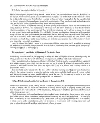 2 ‘In Defoe’s great play, Gulliver’s Travels…’
The second delighted me particularly: I think I wrote ‘Close!’ or ‘one out of three isn’t bad, I suppose’ in
the margin. But two serious points also arise from these examples. The first is that, clearly, they don’t create
the best possible impression (both howlers occurred in the essay’s first paragraphs). But the second is that
(so far as I remember) both candidates passed with some comfort. They may have made a ghastly error or
two; but they also produced quite interesting, sound and responsive work.
In short: ‘accuracy’ is important, naturally. It means getting the basics right. But at any advanced level of
study, that is all it means. The real quality of advanced work lies in its freshness, or its distinctness from
other interpretations of the same material. Take a tip from something we’ve all had to study for at least
several years—Maths, and specifically O-Level Maths. Anyone who has taken this subject will remember
being told time and time again that one gets more credit for the ‘working’ than for the solution. The same is
true for all advanced work. The credit (which, crudely, means marks) is earned by your method, your
approach, you. Such things are far more vital than any notional sense you may have of ‘correctness’. Don’t
ever forget that—especially in an exam.
Lastly in this section, before I go on to techniques useful in the exam room itself, let us look at some of
the ways in which students approach exams, with a view to establishing how you can ‘psych yourself up’
sensibly (as opposed to damagingly!).
Do you sincerely want to do well in exams? Then enjoy them
I can clearly visualize some of you preparing to throw this book through the window, swearing loudly the
while, as a result of the above sub-title. Please lower your arm, and bear with me for a moment!
I have argued throughout that successful study will be fun. This is as true for exams as all other aspects of
your work—arguably more vital, since the pressure on you is greater. I believe it is essential for you to
cultivate a long-term attitude that grows to regard the exam as a natural and exciting climax to a
pleasureable course.
You may think such a remark silly. But it’s a lot less silly than working ourself up into an induced panic,
whereby the exam seems about as attractive as being on the wrong end of a thumb-screw. If you’ve worked
well during the course, no exam should hold any terror for you. On the contrary, it ought to be a nice
release, a chance to show everyone how good you are. For remember:
All good students are humble; but hardly any of them are modest.
I don’t mean you should swank cockily into the exam room; still less do I advise you to assume smugly that
it’ll be ‘a doddle’. But too much self-effacement is equally absurd. If you’re properly humble, you know
how much you don’t know; but it’s worth remembering that you’re aware of that ignorance only because of
all the things you do know.
Of all the annoying (and usually dishonest) attitudes I encounter as a teacher, the permanent prize always
goes to the person whose demeanour and performance roughly add up to the proposition, ‘I’m, sure you
won’t be interested in what little me has to say.’ Very often, such modesty (mysteriously held to be a virtue)
is either a cover-up for simple laziness, or a coy invitation to be showered with boosting praise until such
time as a beneficient, condescending contribution is offered in return.
176 EXAMINATIONS: PSYCHOLOGY AND ATTITUDES
 