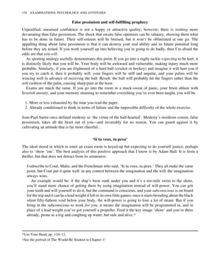 False pessimism and self-fulfilling prophecy
Unjustified, unearned confidence is not a happy or attractive quality; however, there is nothing more
devastating than false pessimism. The shock that awaits false optimists can be salutary, showing them what
has to be done in future. Their self-esteem will be bruised, but it won’t be obliterated at one go. The
appalling thing about false pessimism is that it can destroy your real ability and its future potential long
before they are tested. If you work yourself up into believing you’re going to do badly, then I’m afraid the
odds are that you will.
As sporting analogy usefully demonstrates this point. If you go into a rugby tackle expecting to be hurt, it
is distinctly likely that you will be. Your body will be awkward and vulnerable, making injury much more
probable. Similarly, if you are frightened of a hard ball (cricket or hockey) and imagine it will hurt you if
you try to catch it, then it probably will: your fingers will be stiff and angular, and your palms will be
wincing well in advance of receiving the ball. Result: the ball will probably hit the fingers rather than the
soft cushion of the palm, causing sharp pain at the least.
Exams are much the same. If you go into the room in a muck-sweat of panic, your brain ablaze with
feverish anxiety, and your memory straining to remember everything you’ve ever been taught, you will be
1. More or less exhausted by the time you read the paper.
2. Already conditioned to think in terms of failure and the impossible difficulty of the whole exercise.
Jean-Paul Sartre once defined modesty as ‘the virtue of the half-hearted’. Modesty’s insidious cousin, false
pessimism, takes all the heart out of you—and invariably for no reason. You can guard against it by
cultivating an attitude that is far more cheerful…
‘Si tu veux, tu pexu’
The ideal mood in which to enter an exam room is keyed-up but expecting to do yourself justice, perhaps
also to ‘show ‘em’. The best analysis of this positive approach that I know is by Adam Hall. It is from a
thriller, but that does not detract from its astuteness:
I subscribe to Coué, Maltz, and the Frenchman who said, ‘Si tu veux, tu peux.’ They all make the same
point, but Coué put it quite well: in any contest between the imagination and the will, the imagination
always wins.
An example would be: if the ship’s been sunk under you and it’s a ten-mile swim to the shore,
you’ll stand more chance of getting there by using imagination instead of will-power. You can grit
your teeth and will yourself to do it, but the command is conscious, and your subconscious is on board
for the trip and it can be a lead weight if left to its own little games: once it starts brooding about the black
silent fifty-fathom void below your body, the will-power is going to lose a lot of steam. But if you
bring in the subconscious to work for you, it means the imagination will be programmed in, and in
place of a lead weight you’ve got yourself a propeller. Feed it the key image ‘shore’ and you’re there
already, prone as a log and coughing up water, but safe and alive.*
*Use Your Head, pp. 110–12.
†See the portrait of The Would-Be Student in Chapter 1!
178 EXAMINATIONS: PSYCHOLOGY AND ATTITUDES
 