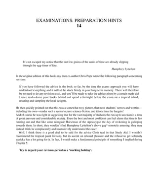 EXAMINATIONS: PREPARATION HINTS
14
It’s not escaped my notice that the last few grains of the sands of time are already slipping
through the egg-timer of fate.
Humphrey Lyttelton
In the original edition of this book, my then co-author Chris Pope wrote the following paragraph concerning
revision:
If you have followed the advice in the book so far, by the time the exams approach you will have
understood everything and it will all be stuck firmly in your long-term memory. There will therefore
be no need to do any revision at all, and you’ll be ready to take the advice given by a certain study aid
I once read—leave your books behind and spend a fortnight before the exam on a tropical island,
relaxing and sampling the local delights.
He then quickly pointed out that this was a somewhat rosy picture, that most students’ nerves and worries—
including his own—render such a scenario pure science-fiction, and idiotic into the bargain!
And of course he was right in suggesting that for the vast majority of students the run-up to an exam is a time
of great pressure and considerable anxiety. Even the best and most confident can feel alarm that time is fast
running out and that like some renegade Horseman of the Apocalypse the day of reckoning is galloping
towards them. In short, they wouldn’t find Humphrey Lyttelton’s above gag* remotely amusing: they may
instead think he complacently and insensitively understated the case!
Well, I think there is a good deal to be said for the advice Chris read in that Study Aid. I wouldn’t
recommend the tropical jaunt literally, but its accent on relaxed pleasure and the refusal to get solemnly
panicky has a lot going for it. In fact, I would make a fundamental principle of something I implied during
Chapter 5:
Try to regard your revision-period as a ‘working holiday’.
 