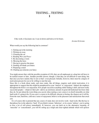 TESTING…TESTING
1
I like work; it fascinates me. I can sit down and look at it for hours.
Jerome K.Jerome
What would you say the following had in common?
1. Getting up in the morning
2. Writing an essay
3. Cleaning the car
4. Reading War and Peace
5. Re-decorating a room
6. Mowing the lawn
7. Having to practise the piano
8. Sending off thank-you letters
9. Preparing a meal
10. Chatting up someone you fancy
You might answer that, with the possible exception of (10), they are all unpleasant or a drag but will have to
be tackled sooner or later. Another possible answer, though, is that they are all difficult to start doing, but
that once you have started, they’re not so bad—even pleasant. Initially, however, there must be a degree of
motivation present for you to be willing to start the task.
Since this is a book about study, and since study, like all things, requires such initial motivation, it is
appropriate to suggest that this might be paraphrased as your ‘interest’ or ‘enjoyment’. Indeed, the emphasis
throughout the book is on enjoyment. Few people succeed at anything while finding it dull; and most really
successful people— whatever their job—derive an enormous amount of good old-fashioned fun from what
they do. So just about the worst thing you can do when starting a new course is to dwell miserably on what
hard work it’s going to be. If you expect a course to be difficult, obscure or boring, the chances are it will be.
From the start, therefore, cultivate a sense of enjoyment; believe in the pleasures and satisfactions that await
you.
It is of course idle to pretend that any course of study does not involve work—hard work. But the key to
that phrase lies in the adjective ‘hard’. If you think it means ‘laborious’, or its cousin ‘tedious’, you’re going
to lose a lot of will power immediately. If, however, you can latch on to the alternative meaning, of
‘muscular’ or ‘concentrated’, you will be setting up a tough and clear-sighted attitude which will sponsor
 