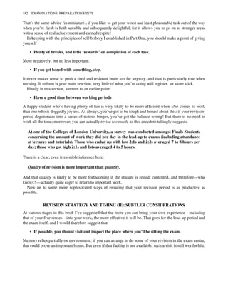 That’s the same advice ‘in miniature’, if you like: to get your worst and least pleasurable task out of the way
when you’re fresh is both sensible and subsequently delightful, for it allows you to go on to stronger areas
with a sense of real achievement and earned respite!
In keeping with the principles of self-bribery I established in Part One, you should make a point of giving
yourself
• Plenty of breaks, and little ‘rewards’ on completion of each task.
More negatively, but no less important:
• If you get bored with something, stop.
It never makes sense to push a tired and resistant brain too far anyway, and that is particularly true when
revising. If tedium is your main reaction, very little of what you’re doing will register, let alone stick.
Finally in this section, a return to an earlier point:
• Have a good time between working periods
A happy student who’s having plenty of fun is very likely to be more efficient when s/he comes to work
than one who is doggedly joyless. As always, you’ve got to be tough and honest about this: if your revision-
period degenerates into a series of riotous binges, you’ve got the balance wrong! But there is no need to
work all the time; moreover, you can actually revise too much, as this anecdote tellingly suggests.
At one of the Colleges of London University, a survey was conducted amongst Finals Students
concerning the amount of work they did per day in the lead-up to exams (including attendance
at lectures and tutorials). Those who ended up with low 2:1s and 2:2s averaged 7 to 8 hours per
day; those who got high 2:1s and 1sts averaged 4 to 5 hours.
There is a clear, even irresistible inference here:
Quality of revision is more important than quantity.
And that quality is likely to be more forthcoming if the student is rested, contented, and therefore—who
knows? —actually quite eager to return to important work.
Now on to some more sophisticated ways of ensuring that your revision period is as productive as
possible.
REVISION STRATEGY AND TIMING (II): SUBTLER CONSIDERATIONS
At various stages in this book I’ve suggested that the more you can bring your own experience—including
that of your five senses—into your work, the more effective it will be. That goes for the lead-up period and
the exam itself, and I would therefore suggest that:
• If possible, you should visit and inspect the place where you’ll be sitting the exam.
Memory relies partially on environment: if you can arrange to do some of your revision in the exam centre,
that could prove an important bonus. But even if that facility is not available, such a visit is still worthwhile.
182 EXAMINATIONS: PREPARATION HINTS
 