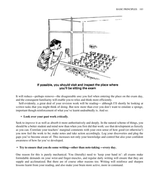 It will reduce—perhaps remove—the disagreeable awe you feel when entering the place on the exam day,
and the consequent familiarity will enable you to relax and think more efficiently.
Self-evidently, a great deal of your revision work will be reading— although I’ll shortly be looking at
written tasks that you might think of doing. But now more than ever you don’t want to emulate a sponge,
important though reinforcement of what you’ve learnt undoubtedly is. And so:
• Look over your past work critically.
Seek to improve it as well as absorb it more authoritatively and deeply. In the natural scheme of things, you
should be a better student and mind now than when you first did that work: use that development as fiercely
as you can. Correlate your teachers’ marginal comments with your own sense of how good (or otherwise!)
you now feel the work to be; make notes and take action accordingly. Log your discoveries and plug the
gaps you’ve become aware of. This increases not only your knowledge and control but also your confident
awareness of how far you’ve developed.
• Try to ensure that you do some writing—other than note-taking —every day.
One reason for this is purely mechanical. You (literally) need to ‘keep your hand in’: all exams make
formidable demands on your wrist-and finger-muscles, and regular daily writing will ensure that they are
supple and acclimatized. But there are of course other reasons too. Writing will reinforce and sharpen
lessons learnt from your reading, and also make your brain more active, more in command.
BASIC PRINCIPLES 183
 