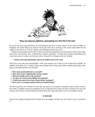 If you do too many past questions, all your pleasure and most of your interest in the topic are likely to
disappear. Of all the things you want to avoid, the chief one is arriving at the exam centre bored by the
subject you’re about to sit, all its stimulus and challenge ground out of you.
All that said, past papers do have their value, provided you regard them as useful adjuncts and servants rather
than elixirs and masters. But, in Humanities subjects especially, I would advise against undertaking full
essay-form answers, unless you feel your style is in need of a stringent work-out. Instead
• Choose some questions/topics, and do an outline answer for each.
Talk these over with your peers/friends—with your teachers too if they’re still around and available. In
addition, look them over a couple of days later (perhaps after doing some further reading and noting on the
topics concerned) and then ask yourself:
1. How many good points have you made?
2. How many more could/should you have made?
3. Did you actually answer the question?
4. Are they are irrelevancies/things best omitted?
5. Could your answer have been clearer/better designed?
6. How easy is a stranger going to find your handwriting?!
All those questions are excellent revision aids and spurs to even greater command—and you don’t need to
have done a complete answer in continuous prose to make the discoveries you need. You thus save time and
energy, and you also avoid the Boredom Factor that at this stage especially can be your deadliest enemy.
SUMMARY
Some of my chapter summaries have turned out to be lengthy. Not this one: all I want to say in conclusion
is:
BASIC PRINCIPLES 185
 