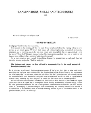 EXAMINATIONS: SKILLS AND TECHNIQUES
15
We have nothing to fear but fear itself.
F.D.Roosevelt
THE DAY OF THE EXAM
Good preparation from the start is essential.
If the exam is in the morning, all that you need should have been laid out the evening before so as to
prevent a last-minute panic. Obviously that means all writing implements, geometrical instruments,
calculators and so on; these days it also can mean certain texts or pamphlets that you are permitted—or in
the case of ‘Open Book’ literature exams, require. Most exam centres can lend you a pen or whatever, but
they are most unlikely to have a stock of set texts, so be warned!
Get up early enough to leave yourself plenty of time. You may be tempted to get up really early for a last
intensive revision session, but I’d advise against it:
The freshness and energy you lose will not be compensated for by the small amount of
knowledge you might gain.
Try to get ready in as leisurely fashion as you can manage. If you’ve got time, listen to some music or do
something that you know has a relaxing effect. On the other hand, allow plenty of time for any journey that
has to be made—don’t let a delayed train or bus ruin things! But don’t get to the exam hall too early—about
ten minutes before is ideal. Any earlier, and you’ll have an empty time in which to panic or expend a lot of
nervous energy uselessly; any later, and you’ll be rushed and won’t have time to compose yourself.
Much of the same advice applies if the exam is in the afternoon. Here, however, a gentle look over a past
question or two can be a good way of ‘ticking over’ in the morning without losing too much energy. If there
are some quotations or formulae that you’ve always found hard to memorize and which you think may be
useful, it’s worth trying to get them into your short-term memory. But launching into full-scale revision is
as unwise now as it would have been in the early morning; besides, if you’ve followed the advice in the
previous chapter, it won’t be necessary!
 