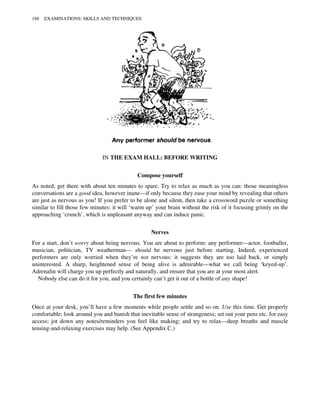 IN THE EXAM HALL: BEFORE WRITING
Compose yourself
As noted, get there with about ten minutes to spare. Try to relax as much as you can: those meaningless
conversations are a good idea, however inane—if only because they ease your mind by revealing that others
are just as nervous as you! If you prefer to be alone and silent, then take a crossword puzzle or something
similar to fill those few minutes: it will ‘warm up’ your brain without the risk of it focusing grimly on the
approaching ‘crunch’, which is unpleasant anyway and can induce panic.
Nerves
For a start, don’t worry about being nervous. You are about to perform: any performer—actor, footballer,
musician, politician, TV weatherman— should be nervous just before starting. Indeed, experienced
performers are only worried when they’re not nervous: it suggests they are too laid back, or simply
uninterested. A sharp, heightened sense of being alive is admirable—what we call being ‘keyed-up’.
Adrenalin will charge you up perfectly and naturally, and ensure that you are at your most alert.
Nobody else can do it for you, and you certainly can’t get it out of a bottle of any shape!
The first few minutes
Once at your desk, you’ll have a few moments while people settle and so on. Use this time. Get properly
comfortable; look around you and banish that inevitable sense of strangeness; set out your pens etc. for easy
access; jot down any notes/reminders you feel like making; and try to relax—deep breaths and muscle
tensing-and-relaxing exercises may help. (See Appendix C.)
188 EXAMINATIONS: SKILLS AND TECHNIQUES
 