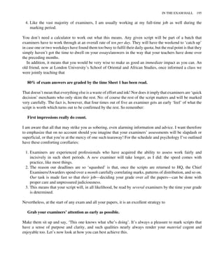 4. Like the vast majority of examiners, I am usually working at my full-time job as well during the
marking period.
You don’t need a calculator to work out what this means. Any given script will be part of a batch that
examiners have to work through at an overall rate of ten per day. They will have the weekend to ‘catch up’
in case one or two weekdays have found them too busy to fulfil their daily quota; but the real point is that they
simply haven’t got the time to dwell on your essays/answers in the way that your teachers have done over
the preceding months.
In addition, it means that you would be very wise to make as good an immediate impact as you can. An
old friend, now at London University’s School of Oriental and African Studies, once informed a class we
were jointly teaching that
80% of exam answers are graded by the time Sheet 1 has been read.
That doesn’t mean that everything else is a waste of effort and ink! Nor does it imply that examiners are ‘quick
decision’ merchants who only skim the rest. No: of course the rest of the script matters and will be marked
very carefully. The fact is, however, that four times out of five an examiner gets an early ‘feel’ of what the
script is worth which turns out to be confirmed by the rest. So remember:
First impressions really do count.
I am aware that all that may strike you as sobering, even alarming information and advice. I want therefore
to emphasize that on no account should you imagine that your examiners’ assessments will be slapdash or
superficial, or that you’re at the mercy of one such tearaway! For the schedule and psychology I’ve outlined
have these comforting corollaries:
1. Examiners are experienced professionals who have acquired the ability to assess work fairly and
incisively in such short periods. A new examiner will take longer, as I did: the speed comes with
practice, like most things.
2. The reason our deadlines are so ‘squashed’ is that, once the scripts are returned to HQ, the Chief
Examiners/Awarders spend over a month carefully correlating marks, patterns of distribution, and so on.
Our task is made fast so that their job—deciding your grade over all the papers—can be done with
proper care and unpressured judiciousness.
3. This means that your script will, in all likelihood, be read by several examiners by the time your grade
is determined.
Nevertheless, at the start of any exam and all your papers, it is an excellent strategy to
Grab your examiners’ attention as early as possible.
Make them sit up and say, ‘This one knows what s/he’s doing’. It’s always a pleasure to mark scripts that
have a sense of purpose and clarity, and such qualities nearly always render your material cogent and
enjoyable too. Let’s now look at how you can best achieve this.
IN THE EXAM HALL 195
 