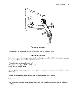 Always leave ten minutes at the end to check over and correct your work!
INTERIM SUMMARY
When you’ve perused the exam paper and decided, at least provisionally, which questions you’re going to
answer, you need each time to address these three things:
• What does the question ask you to do?
• Do you know what you chiefly wish to say?
• How are you going to start?
They are separate, and yet they interlock almost spookily, as these two contrasting formulae illustrate. The
bad news is:
Ignore or make a mess of one of them, and the other two will suffer as well.
The good news is
Solve the first ‘problem’ properly, and the second will be easier; solve that, and the third one
will be.
IN THE EXAM HALL 199
 