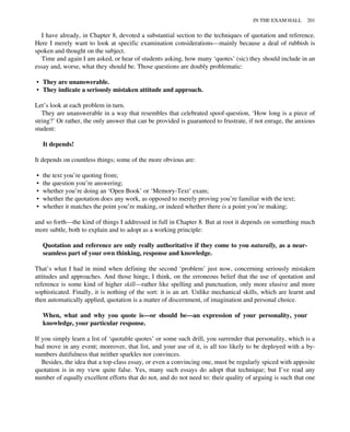 I have already, in Chapter 8, devoted a substantial section to the techniques of quotation and reference.
Here I merely want to look at specific examination considerations—mainly because a deal of rubbish is
spoken and thought on the subject.
Time and again I am asked, or hear of students asking, how many ‘quotes’ (sic) they should include in an
essay and, worse, what they should be. Those questions are doubly problematic:
• They are unanswerable.
• They indicate a seriously mistaken attitude and approach.
Let’s look at each problem in turn.
They are unanswerable in a way that resembles that celebrated spoof-question, ‘How long is a piece of
string?’ Or rather, the only answer that can be provided is guaranteed to frustrate, if not enrage, the anxious
student:
It depends!
It depends on countless things; some of the more obvious are:
• the text you’re quoting from;
• the question you’re answering;
• whether you’re doing an ‘Open Book’ or ‘Memory-Text’ exam;
• whether the quotation does any work, as opposed to merely proving you’re familiar with the text;
• whether it matches the point you’re making, or indeed whether there is a point you’re making;
and so forth—the kind of things I addressed in full in Chapter 8. But at root it depends on something much
more subtle, both to explain and to adopt as a working principle:
Quotation and reference are only really authoritative if they come to you naturally, as a near-
seamless part of your own thinking, response and knowledge.
That’s what I had in mind when defining the second ‘problem’ just now, concerning seriously mistaken
attitudes and approaches. And those hinge, I think, on the erroneous belief that the use of quotation and
reference is some kind of higher skill—rather like spelling and punctuation, only more elusive and more
sophisticated. Finally, it is nothing of the sort: it is an art. Unlike mechanical skills, which are learnt and
then automatically applied, quotation is a matter of discernment, of imagination and personal choice.
When, what and why you quote is—or should be—an expression of your personality, your
knowledge, your particular response.
If you simply learn a list of ‘quotable quotes’ or some such drill, you surrender that personality, which is a
bad move in any event; moreover, that list, and your use of it, is all too likely to be deployed with a by-
numbers dutifulness that neither sparkles nor convinces.
Besides, the idea that a top-class essay, or even a convincing one, must be regularly spiced with apposite
quotation is in my view quite false. Yes, many such essays do adopt that technique; but I’ve read any
number of equally excellent efforts that do not, and do not need to: their quality of arguing is such that one
IN THE EXAM HALL 201
 